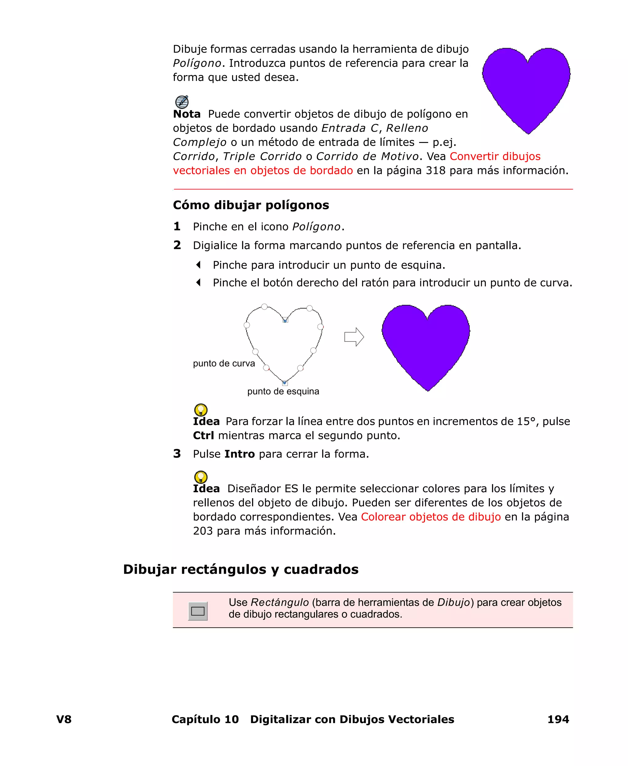 V8 Capítulo 10 Digitalizar con Dibujos Vectoriales 194
Dibuje formas cerradas usando la herramienta de dibujo
Polígono. Introduzca puntos de referencia para crear la
forma que usted desea.
Nota Puede convertir objetos de dibujo de polígono en
objetos de bordado usando Entrada C, Relleno
Complejo o un método de entrada de límites — p.ej.
Corrido, Triple Corrido o Corrido de Motivo. Vea Convertir dibujos
vectoriales en objetos de bordado en la página 318 para más información.
Cómo dibujar polígonos
1 Pinche en el icono Polígono.
2 Digialice la forma marcando puntos de referencia en pantalla.
Pinche para introducir un punto de esquina.
Pinche el botón derecho del ratón para introducir un punto de curva.
Idea Para forzar la línea entre dos puntos en incrementos de 15°, pulse
Ctrl mientras marca el segundo punto.
3 Pulse Intro para cerrar la forma.
Idea Diseñador ES le permite seleccionar colores para los límites y
rellenos del objeto de dibujo. Pueden ser diferentes de los objetos de
bordado correspondientes. Vea Colorear objetos de dibujo en la página
203 para más información.
Dibujar rectángulos y cuadrados
punto de esquina
punto de curva
Use Rectángulo (barra de herramientas de Dibujo) para crear objetos
de dibujo rectangulares o cuadrados.
 
