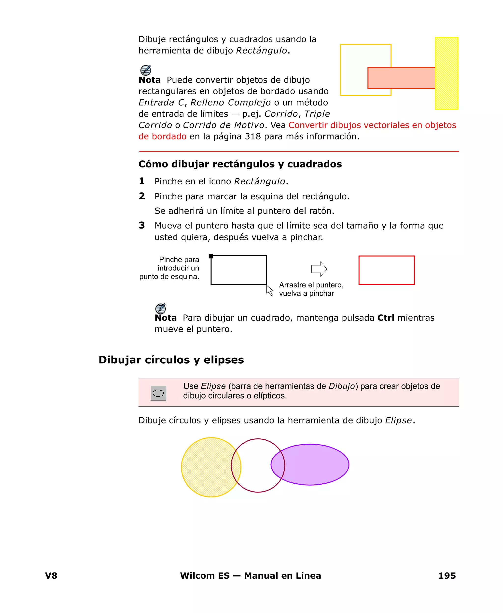 V8 Wilcom ES — Manual en Línea 195
Dibuje rectángulos y cuadrados usando la
herramienta de dibujo Rectángulo.
Nota Puede convertir objetos de dibujo
rectangulares en objetos de bordado usando
Entrada C, Relleno Complejo o un método
de entrada de límites — p.ej. Corrido, Triple
Corrido o Corrido de Motivo. Vea Convertir dibujos vectoriales en objetos
de bordado en la página 318 para más información.
Cómo dibujar rectángulos y cuadrados
1 Pinche en el icono Rectángulo.
2 Pinche para marcar la esquina del rectángulo.
Se adherirá un límite al puntero del ratón.
3 Mueva el puntero hasta que el límite sea del tamaño y la forma que
usted quiera, después vuelva a pinchar.
Nota Para dibujar un cuadrado, mantenga pulsada Ctrl mientras
mueve el puntero.
Dibujar círculos y elipses
Dibuje círculos y elipses usando la herramienta de dibujo Elipse.
Pinche para
introducir un
punto de esquina.
Arrastre el puntero,
vuelva a pinchar
Use Elipse (barra de herramientas de Dibujo) para crear objetos de
dibujo circulares o elípticos.
 