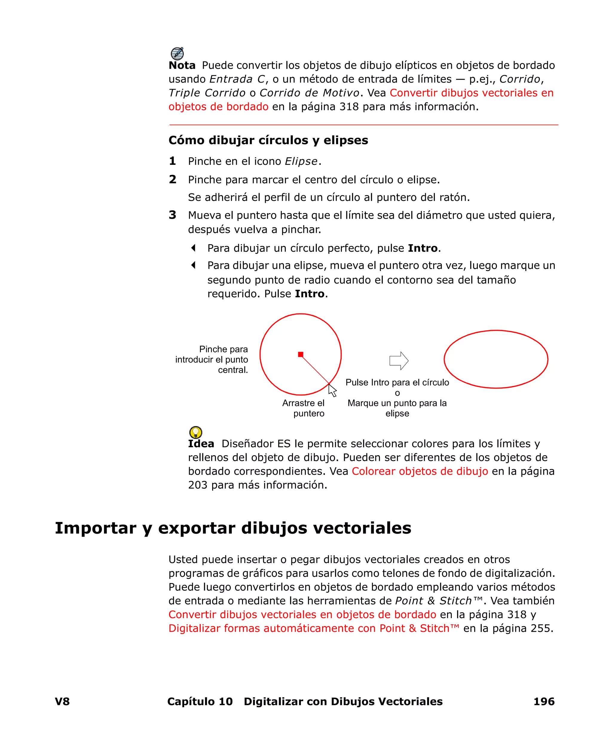 V8 Capítulo 10 Digitalizar con Dibujos Vectoriales 196
Nota Puede convertir los objetos de dibujo elípticos en objetos de bordado
usando Entrada C, o un método de entrada de límites — p.ej., Corrido,
Triple Corrido o Corrido de Motivo. Vea Convertir dibujos vectoriales en
objetos de bordado en la página 318 para más información.
Cómo dibujar círculos y elipses
1 Pinche en el icono Elipse.
2 Pinche para marcar el centro del círculo o elipse.
Se adherirá el perfil de un círculo al puntero del ratón.
3 Mueva el puntero hasta que el límite sea del diámetro que usted quiera,
después vuelva a pinchar.
Para dibujar un círculo perfecto, pulse Intro.
Para dibujar una elipse, mueva el puntero otra vez, luego marque un
segundo punto de radio cuando el contorno sea del tamaño
requerido. Pulse Intro.
Idea Diseñador ES le permite seleccionar colores para los límites y
rellenos del objeto de dibujo. Pueden ser diferentes de los objetos de
bordado correspondientes. Vea Colorear objetos de dibujo en la página
203 para más información.
Importar y exportar dibujos vectoriales
Usted puede insertar o pegar dibujos vectoriales creados en otros
programas de gráficos para usarlos como telones de fondo de digitalización.
Puede luego convertirlos en objetos de bordado empleando varios métodos
de entrada o mediante las herramientas de Point & Stitch™. Vea también
Convertir dibujos vectoriales en objetos de bordado en la página 318 y
Digitalizar formas automáticamente con Point & Stitch™ en la página 255.
Pinche para
introducir el punto
central.
Pulse Intro para el círculo
o
Marque un punto para la
elipse
Arrastre el
puntero
 