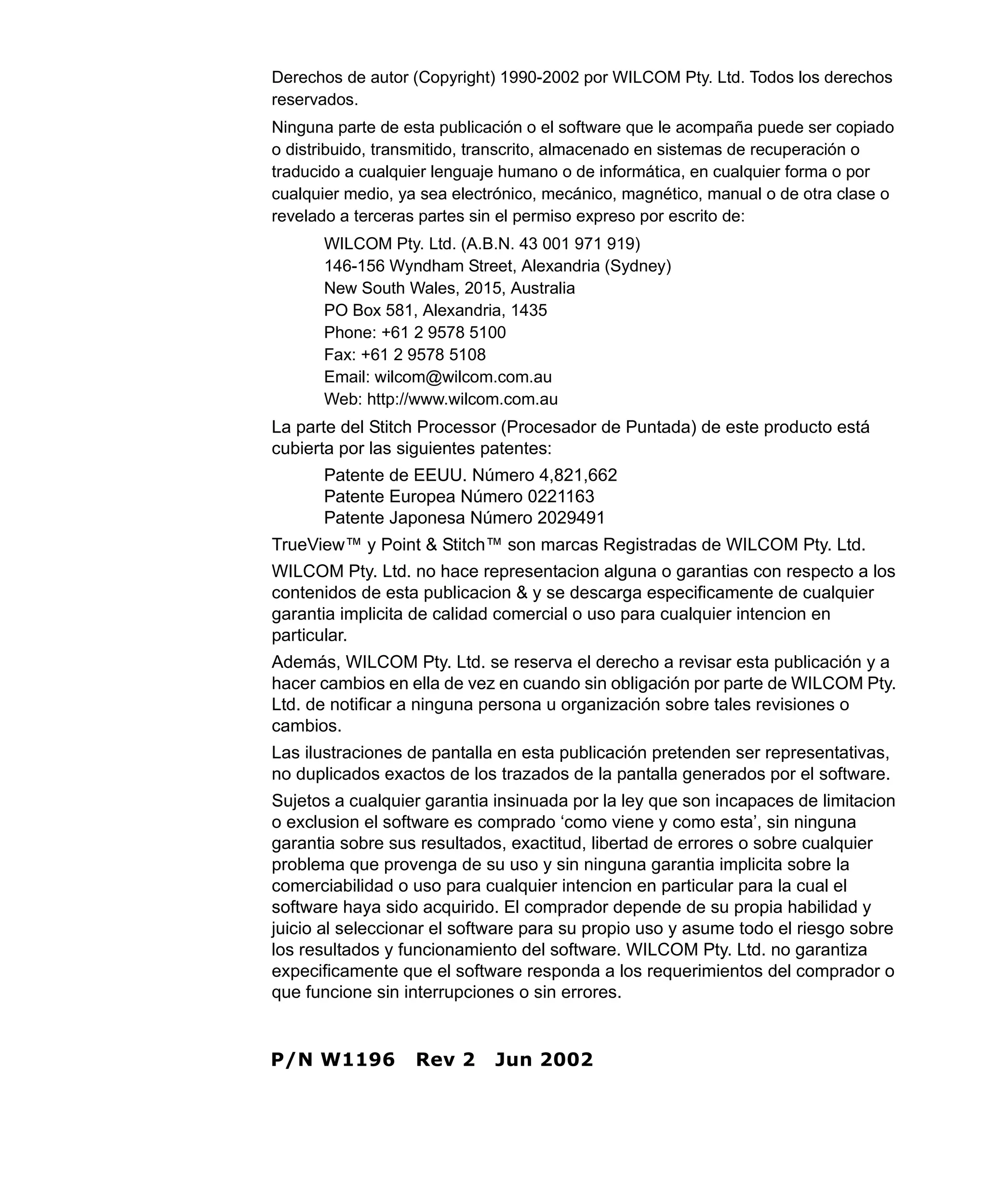 Derechos de autor (Copyright) 1990-2002 por WILCOM Pty. Ltd. Todos los derechos
reservados.
Ninguna parte de esta publicación o el software que le acompaña puede ser copiado
o distribuido, transmitido, transcrito, almacenado en sistemas de recuperación o
traducido a cualquier lenguaje humano o de informática, en cualquier forma o por
cualquier medio, ya sea electrónico, mecánico, magnético, manual o de otra clase o
revelado a terceras partes sin el permiso expreso por escrito de:
WILCOM Pty. Ltd. (A.B.N. 43 001 971 919)
146-156 Wyndham Street, Alexandria (Sydney)
New South Wales, 2015, Australia
PO Box 581, Alexandria, 1435
Phone: +61 2 9578 5100
Fax: +61 2 9578 5108
Email: wilcom@wilcom.com.au
Web: http://www.wilcom.com.au
La parte del Stitch Processor (Procesador de Puntada) de este producto está
cubierta por las siguientes patentes:
Patente de EEUU. Número 4,821,662
Patente Europea Número 0221163
Patente Japonesa Número 2029491
TrueView™ y Point & Stitch™ son marcas Registradas de WILCOM Pty. Ltd.
WILCOM Pty. Ltd. no hace representacion alguna o garantias con respecto a los
contenidos de esta publicacion & y se descarga especificamente de cualquier
garantia implicita de calidad comercial o uso para cualquier intencion en
particular.
Además, WILCOM Pty. Ltd. se reserva el derecho a revisar esta publicación y a
hacer cambios en ella de vez en cuando sin obligación por parte de WILCOM Pty.
Ltd. de notificar a ninguna persona u organización sobre tales revisiones o
cambios.
Las ilustraciones de pantalla en esta publicación pretenden ser representativas,
no duplicados exactos de los trazados de la pantalla generados por el software.
Sujetos a cualquier garantia insinuada por la ley que son incapaces de limitacion
o exclusion el software es comprado ‘como viene y como esta’, sin ninguna
garantia sobre sus resultados, exactitud, libertad de errores o sobre cualquier
problema que provenga de su uso y sin ninguna garantia implicita sobre la
comerciabilidad o uso para cualquier intencion en particular para la cual el
software haya sido acquirido. El comprador depende de su propia habilidad y
juicio al seleccionar el software para su propio uso y asume todo el riesgo sobre
los resultados y funcionamiento del software. WILCOM Pty. Ltd. no garantiza
expecificamente que el software responda a los requerimientos del comprador o
que funcione sin interrupciones o sin errores.
P/N W1196 Rev 2 Jun 2002
 