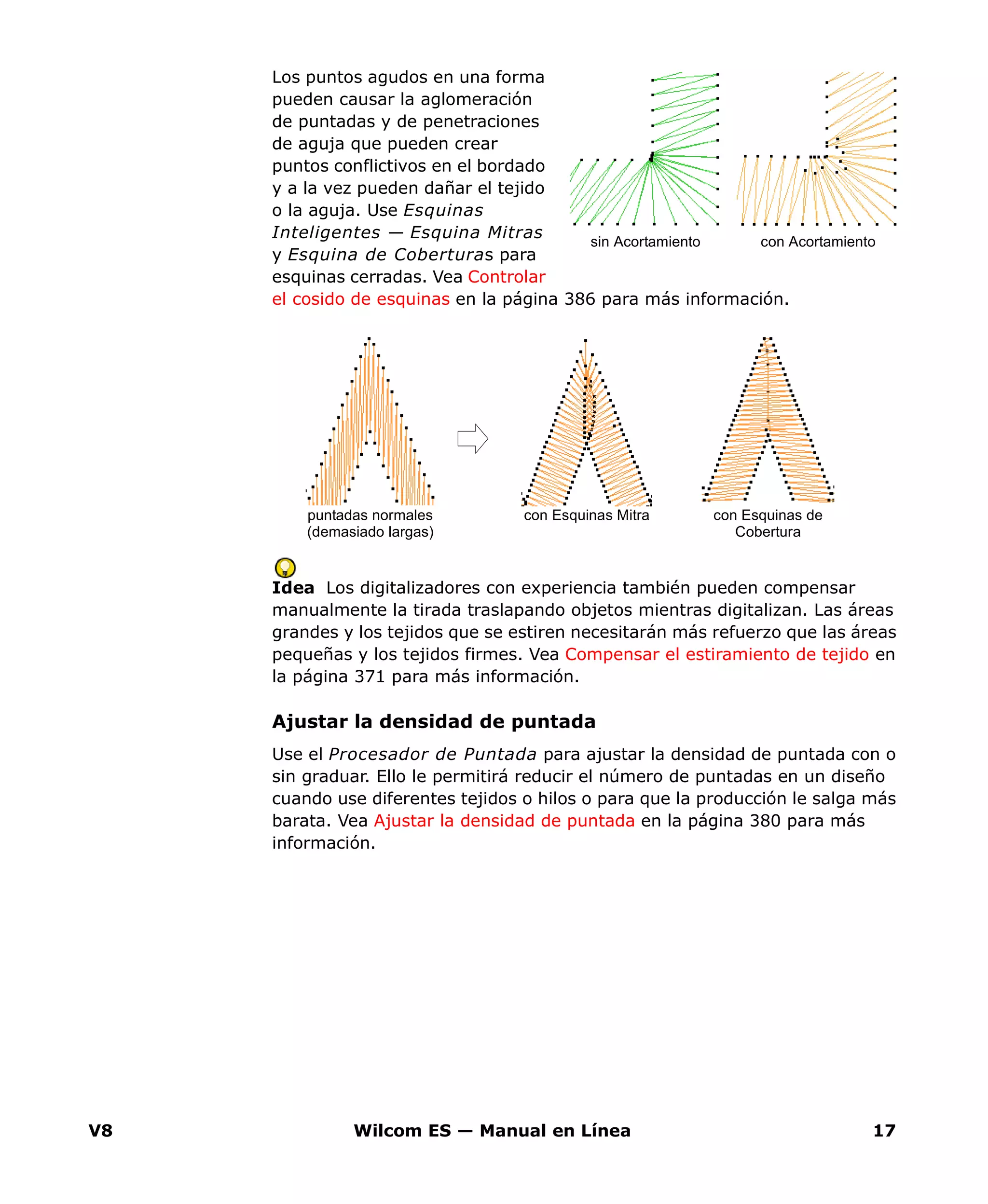 V8 Wilcom ES — Manual en Línea 17
Los puntos agudos en una forma
pueden causar la aglomeración
de puntadas y de penetraciones
de aguja que pueden crear
puntos conflictivos en el bordado
y a la vez pueden dañar el tejido
o la aguja. Use Esquinas
Inteligentes — Esquina Mitras
y Esquina de Coberturas para
esquinas cerradas. Vea Controlar
el cosido de esquinas en la página 386 para más información.
Idea Los digitalizadores con experiencia también pueden compensar
manualmente la tirada traslapando objetos mientras digitalizan. Las áreas
grandes y los tejidos que se estiren necesitarán más refuerzo que las áreas
pequeñas y los tejidos firmes. Vea Compensar el estiramiento de tejido en
la página 371 para más información.
Ajustar la densidad de puntada
Use el Procesador de Puntada para ajustar la densidad de puntada con o
sin graduar. Ello le permitirá reducir el número de puntadas en un diseño
cuando use diferentes tejidos o hilos o para que la producción le salga más
barata. Vea Ajustar la densidad de puntada en la página 380 para más
información.
sin Acortamiento con Acortamiento
puntadas normales
(demasiado largas)
con Esquinas Mitra con Esquinas de
Cobertura
 