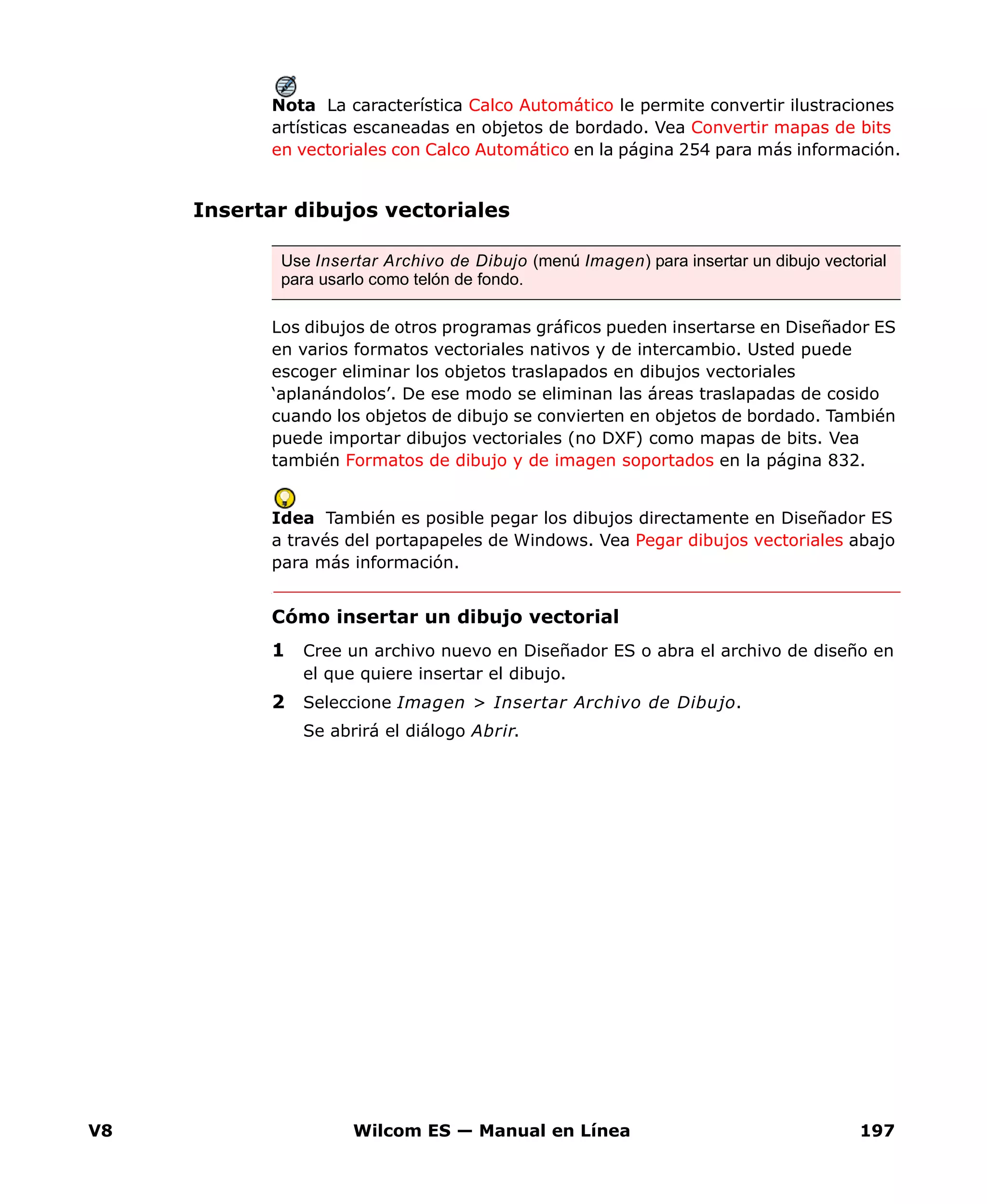 V8 Wilcom ES — Manual en Línea 197
Nota La característica Calco Automático le permite convertir ilustraciones
artísticas escaneadas en objetos de bordado. Vea Convertir mapas de bits
en vectoriales con Calco Automático en la página 254 para más información.
Insertar dibujos vectoriales
Los dibujos de otros programas gráficos pueden insertarse en Diseñador ES
en varios formatos vectoriales nativos y de intercambio. Usted puede
escoger eliminar los objetos traslapados en dibujos vectoriales
‘aplanándolos’. De ese modo se eliminan las áreas traslapadas de cosido
cuando los objetos de dibujo se convierten en objetos de bordado. También
puede importar dibujos vectoriales (no DXF) como mapas de bits. Vea
también Formatos de dibujo y de imagen soportados en la página 832.
Idea También es posible pegar los dibujos directamente en Diseñador ES
a través del portapapeles de Windows. Vea Pegar dibujos vectoriales abajo
para más información.
Cómo insertar un dibujo vectorial
1 Cree un archivo nuevo en Diseñador ES o abra el archivo de diseño en
el que quiere insertar el dibujo.
2 Seleccione Imagen > Insertar Archivo de Dibujo.
Se abrirá el diálogo Abrir.
Use Insertar Archivo de Dibujo (menú Imagen) para insertar un dibujo vectorial
para usarlo como telón de fondo.
 