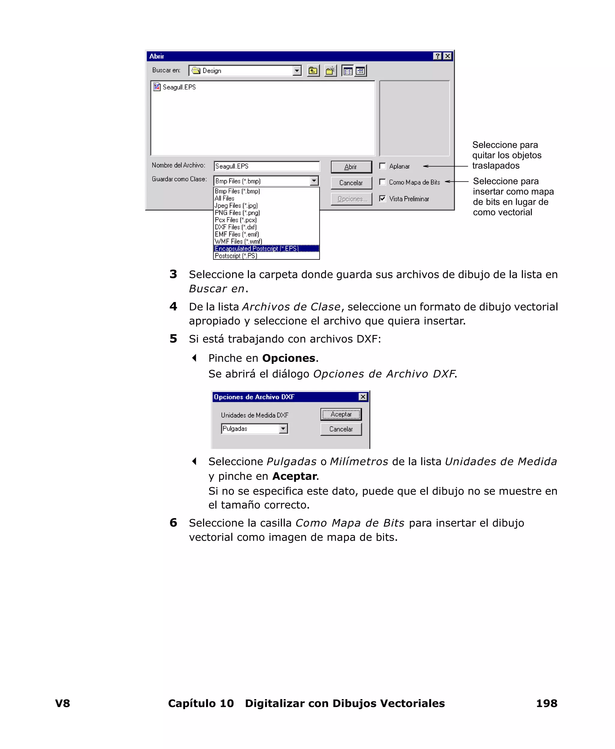 V8 Capítulo 10 Digitalizar con Dibujos Vectoriales 198
3 Seleccione la carpeta donde guarda sus archivos de dibujo de la lista en
Buscar en.
4 De la lista Archivos de Clase, seleccione un formato de dibujo vectorial
apropiado y seleccione el archivo que quiera insertar.
5 Si está trabajando con archivos DXF:
Pinche en Opciones.
Se abrirá el diálogo Opciones de Archivo DXF.
Seleccione Pulgadas o Milímetros de la lista Unidades de Medida
y pinche en Aceptar.
Si no se especifica este dato, puede que el dibujo no se muestre en
el tamaño correcto.
6 Seleccione la casilla Como Mapa de Bits para insertar el dibujo
vectorial como imagen de mapa de bits.
Seleccione para
quitar los objetos
traslapados
Seleccione para
insertar como mapa
de bits en lugar de
como vectorial
 