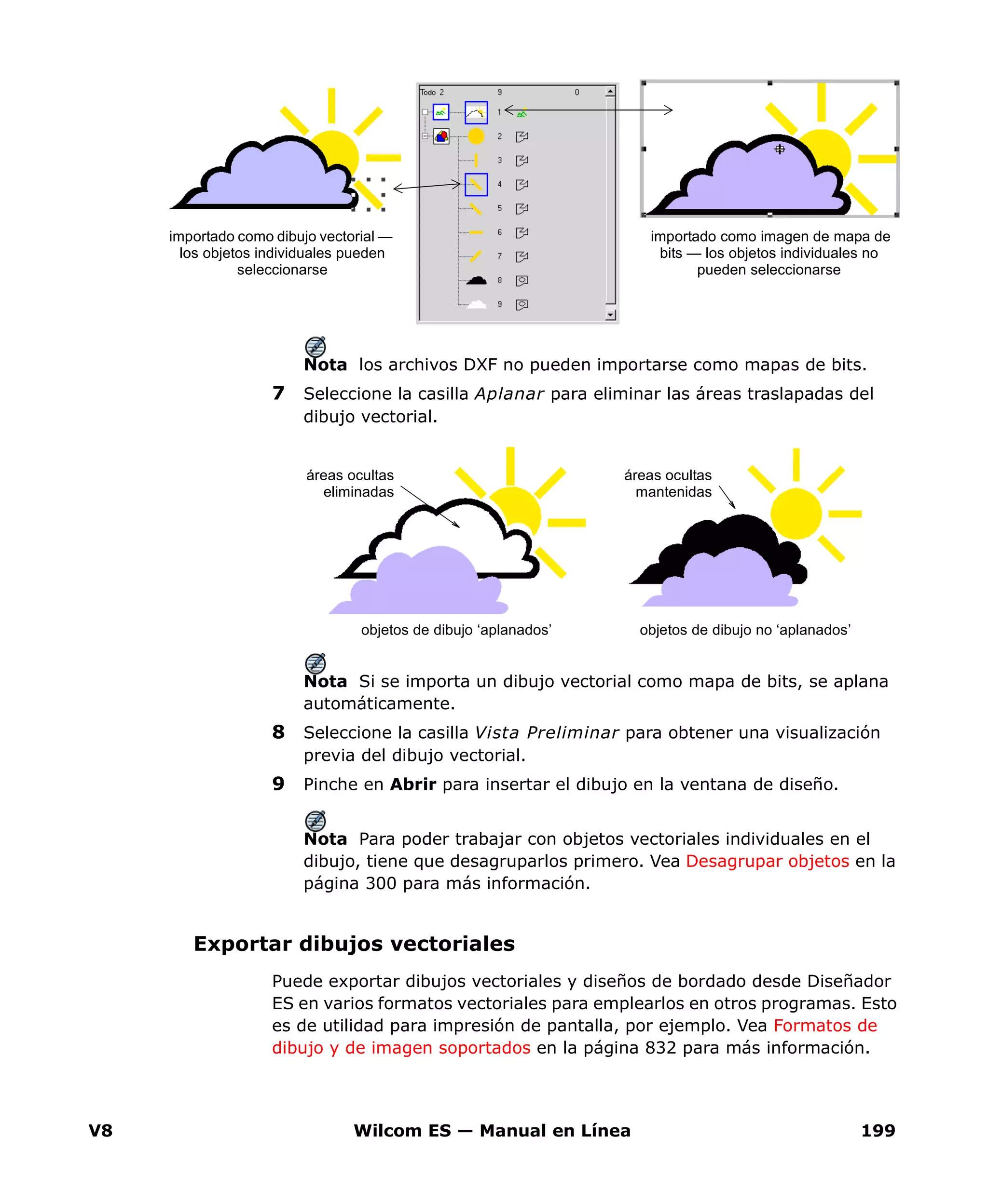 V8 Wilcom ES — Manual en Línea 199
Nota los archivos DXF no pueden importarse como mapas de bits.
7 Seleccione la casilla Aplanar para eliminar las áreas traslapadas del
dibujo vectorial.
Nota Si se importa un dibujo vectorial como mapa de bits, se aplana
automáticamente.
8 Seleccione la casilla Vista Preliminar para obtener una visualización
previa del dibujo vectorial.
9 Pinche en Abrir para insertar el dibujo en la ventana de diseño.
Nota Para poder trabajar con objetos vectoriales individuales en el
dibujo, tiene que desagruparlos primero. Vea Desagrupar objetos en la
página 300 para más información.
Exportar dibujos vectoriales
Puede exportar dibujos vectoriales y diseños de bordado desde Diseñador
ES en varios formatos vectoriales para emplearlos en otros programas. Esto
es de utilidad para impresión de pantalla, por ejemplo. Vea Formatos de
dibujo y de imagen soportados en la página 832 para más información.
importado como imagen de mapa de
bits — los objetos individuales no
pueden seleccionarse
importado como dibujo vectorial —
los objetos individuales pueden
seleccionarse
objetos de dibujo no ‘aplanados’objetos de dibujo ‘aplanados’
áreas ocultas
eliminadas
áreas ocultas
mantenidas
 