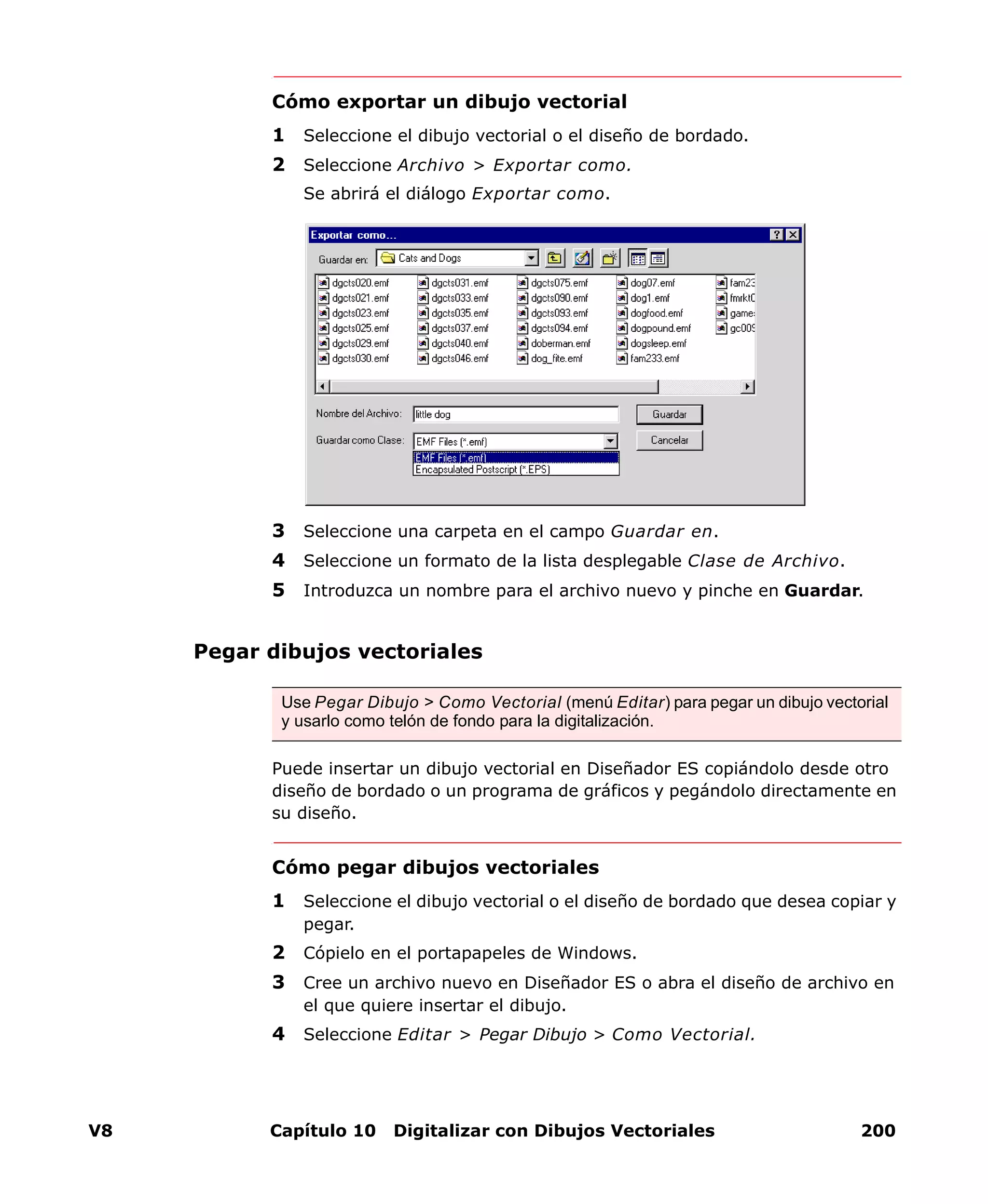 V8 Capítulo 10 Digitalizar con Dibujos Vectoriales 200
Cómo exportar un dibujo vectorial
1 Seleccione el dibujo vectorial o el diseño de bordado.
2 Seleccione Archivo > Exportar como.
Se abrirá el diálogo Exportar como.
3 Seleccione una carpeta en el campo Guardar en.
4 Seleccione un formato de la lista desplegable Clase de Archivo.
5 Introduzca un nombre para el archivo nuevo y pinche en Guardar.
Pegar dibujos vectoriales
Puede insertar un dibujo vectorial en Diseñador ES copiándolo desde otro
diseño de bordado o un programa de gráficos y pegándolo directamente en
su diseño.
Cómo pegar dibujos vectoriales
1 Seleccione el dibujo vectorial o el diseño de bordado que desea copiar y
pegar.
2 Cópielo en el portapapeles de Windows.
3 Cree un archivo nuevo en Diseñador ES o abra el diseño de archivo en
el que quiere insertar el dibujo.
4 Seleccione Editar > Pegar Dibujo > Como Vectorial.
Use Pegar Dibujo > Como Vectorial (menú Editar) para pegar un dibujo vectorial
y usarlo como telón de fondo para la digitalización.
 