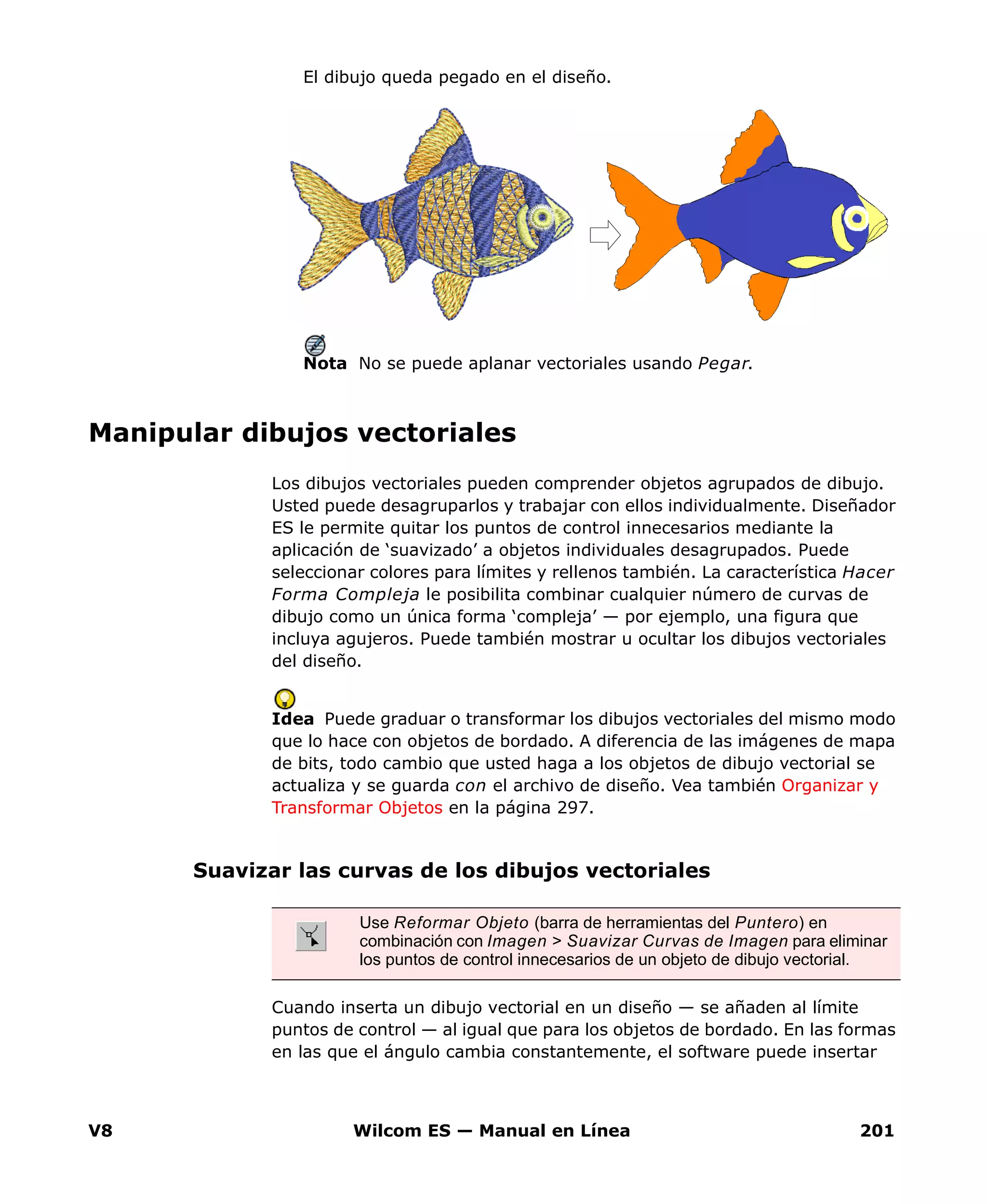 V8 Wilcom ES — Manual en Línea 201
El dibujo queda pegado en el diseño.
Nota No se puede aplanar vectoriales usando Pegar.
Manipular dibujos vectoriales
Los dibujos vectoriales pueden comprender objetos agrupados de dibujo.
Usted puede desagruparlos y trabajar con ellos individualmente. Diseñador
ES le permite quitar los puntos de control innecesarios mediante la
aplicación de ‘suavizado’ a objetos individuales desagrupados. Puede
seleccionar colores para límites y rellenos también. La característica Hacer
Forma Compleja le posibilita combinar cualquier número de curvas de
dibujo como un única forma ‘compleja’ — por ejemplo, una figura que
incluya agujeros. Puede también mostrar u ocultar los dibujos vectoriales
del diseño.
Idea Puede graduar o transformar los dibujos vectoriales del mismo modo
que lo hace con objetos de bordado. A diferencia de las imágenes de mapa
de bits, todo cambio que usted haga a los objetos de dibujo vectorial se
actualiza y se guarda con el archivo de diseño. Vea también Organizar y
Transformar Objetos en la página 297.
Suavizar las curvas de los dibujos vectoriales
Cuando inserta un dibujo vectorial en un diseño — se añaden al límite
puntos de control — al igual que para los objetos de bordado. En las formas
en las que el ángulo cambia constantemente, el software puede insertar
Use Reformar Objeto (barra de herramientas del Puntero) en
combinación con Imagen > Suavizar Curvas de Imagen para eliminar
los puntos de control innecesarios de un objeto de dibujo vectorial.
 