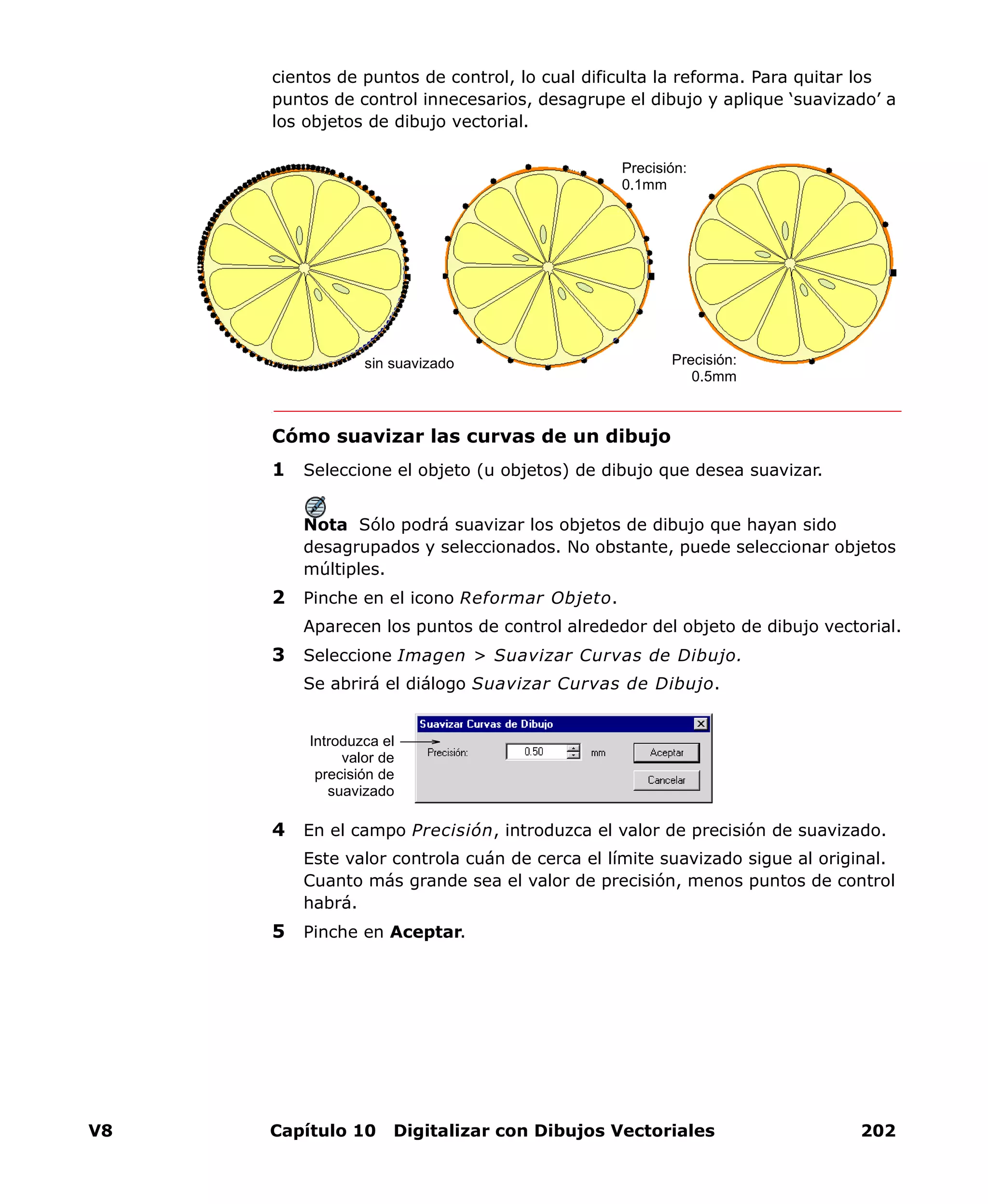 V8 Capítulo 10 Digitalizar con Dibujos Vectoriales 202
cientos de puntos de control, lo cual dificulta la reforma. Para quitar los
puntos de control innecesarios, desagrupe el dibujo y aplique ‘suavizado’ a
los objetos de dibujo vectorial.
Cómo suavizar las curvas de un dibujo
1 Seleccione el objeto (u objetos) de dibujo que desea suavizar.
Nota Sólo podrá suavizar los objetos de dibujo que hayan sido
desagrupados y seleccionados. No obstante, puede seleccionar objetos
múltiples.
2 Pinche en el icono Reformar Objeto.
Aparecen los puntos de control alrededor del objeto de dibujo vectorial.
3 Seleccione Imagen > Suavizar Curvas de Dibujo.
Se abrirá el diálogo Suavizar Curvas de Dibujo.
4 En el campo Precisión, introduzca el valor de precisión de suavizado.
Este valor controla cuán de cerca el límite suavizado sigue al original.
Cuanto más grande sea el valor de precisión, menos puntos de control
habrá.
5 Pinche en Aceptar.
sin suavizado Precisión:
0.5mm
Precisión:
0.1mm
Introduzca el
valor de
precisión de
suavizado
 
