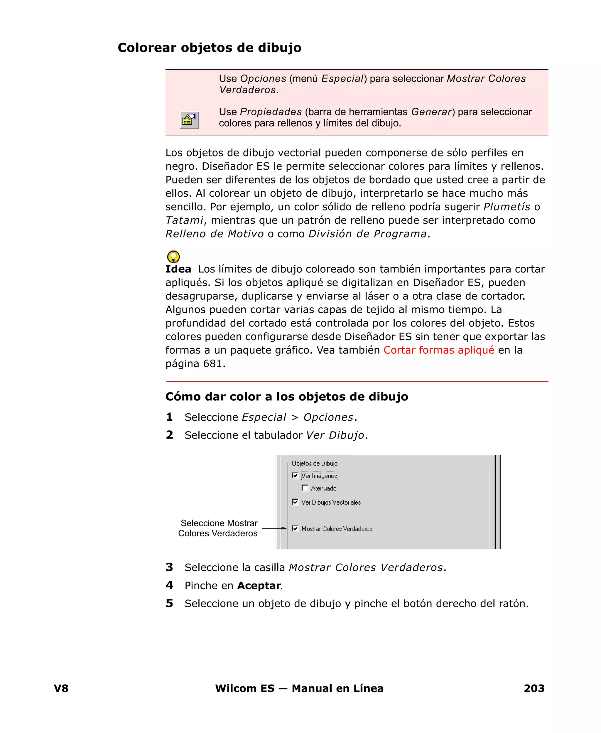 V8 Wilcom ES — Manual en Línea 203
Colorear objetos de dibujo
Los objetos de dibujo vectorial pueden componerse de sólo perfiles en
negro. Diseñador ES le permite seleccionar colores para límites y rellenos.
Pueden ser diferentes de los objetos de bordado que usted cree a partir de
ellos. Al colorear un objeto de dibujo, interpretarlo se hace mucho más
sencillo. Por ejemplo, un color sólido de relleno podría sugerir Plumetís o
Tatami, mientras que un patrón de relleno puede ser interpretado como
Relleno de Motivo o como División de Programa.
Idea Los límites de dibujo coloreado son también importantes para cortar
apliqués. Si los objetos apliqué se digitalizan en Diseñador ES, pueden
desagruparse, duplicarse y enviarse al láser o a otra clase de cortador.
Algunos pueden cortar varias capas de tejido al mismo tiempo. La
profundidad del cortado está controlada por los colores del objeto. Estos
colores pueden configurarse desde Diseñador ES sin tener que exportar las
formas a un paquete gráfico. Vea también Cortar formas apliqué en la
página 681.
Cómo dar color a los objetos de dibujo
1 Seleccione Especial > Opciones.
2 Seleccione el tabulador Ver Dibujo.
3 Seleccione la casilla Mostrar Colores Verdaderos.
4 Pinche en Aceptar.
5 Seleccione un objeto de dibujo y pinche el botón derecho del ratón.
Use Opciones (menú Especial) para seleccionar Mostrar Colores
Verdaderos.
Use Propiedades (barra de herramientas Generar) para seleccionar
colores para rellenos y límites del dibujo.
Seleccione Mostrar
Colores Verdaderos
 