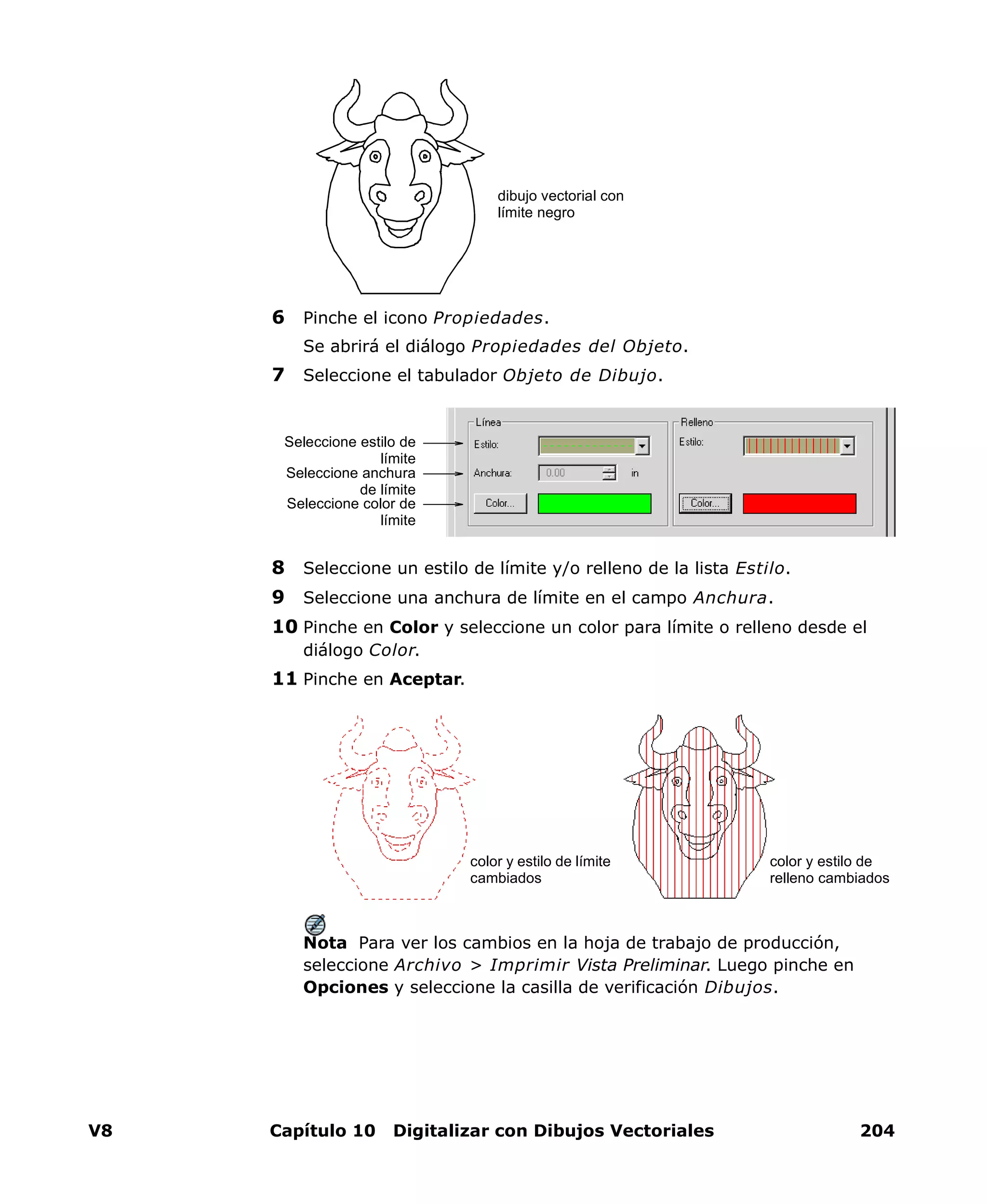 V8 Capítulo 10 Digitalizar con Dibujos Vectoriales 204
6 Pinche el icono Propiedades.
Se abrirá el diálogo Propiedades del Objeto.
7 Seleccione el tabulador Objeto de Dibujo.
8 Seleccione un estilo de límite y/o relleno de la lista Estilo.
9 Seleccione una anchura de límite en el campo Anchura.
10 Pinche en Color y seleccione un color para límite o relleno desde el
diálogo Color.
11 Pinche en Aceptar.
Nota Para ver los cambios en la hoja de trabajo de producción,
seleccione Archivo > Imprimir Vista Preliminar. Luego pinche en
Opciones y seleccione la casilla de verificación Dibujos.
dibujo vectorial con
límite negro
Seleccione estilo de
límite
Seleccione anchura
de límite
Seleccione color de
límite
color y estilo de límite
cambiados
color y estilo de
relleno cambiados
 