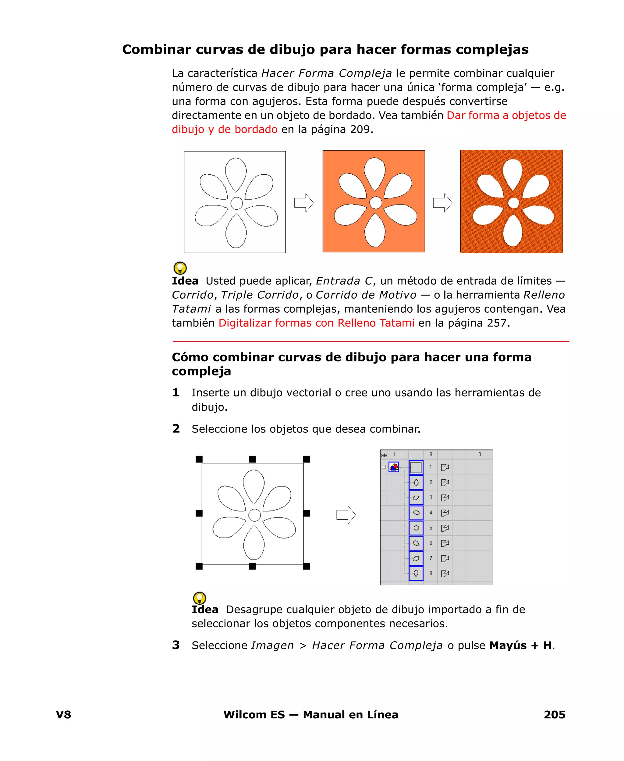V8 Wilcom ES — Manual en Línea 205
Combinar curvas de dibujo para hacer formas complejas
La característica Hacer Forma Compleja le permite combinar cualquier
número de curvas de dibujo para hacer una única ‘forma compleja’ — e.g.
una forma con agujeros. Esta forma puede después convertirse
directamente en un objeto de bordado. Vea también Dar forma a objetos de
dibujo y de bordado en la página 209.
Idea Usted puede aplicar, Entrada C, un método de entrada de límites —
Corrido, Triple Corrido, o Corrido de Motivo — o la herramienta Relleno
Tatami a las formas complejas, manteniendo los agujeros contengan. Vea
también Digitalizar formas con Relleno Tatami en la página 257.
Cómo combinar curvas de dibujo para hacer una forma
compleja
1 Inserte un dibujo vectorial o cree uno usando las herramientas de
dibujo.
2 Seleccione los objetos que desea combinar.
Idea Desagrupe cualquier objeto de dibujo importado a fin de
seleccionar los objetos componentes necesarios.
3 Seleccione Imagen > Hacer Forma Compleja o pulse Mayús + H.
 