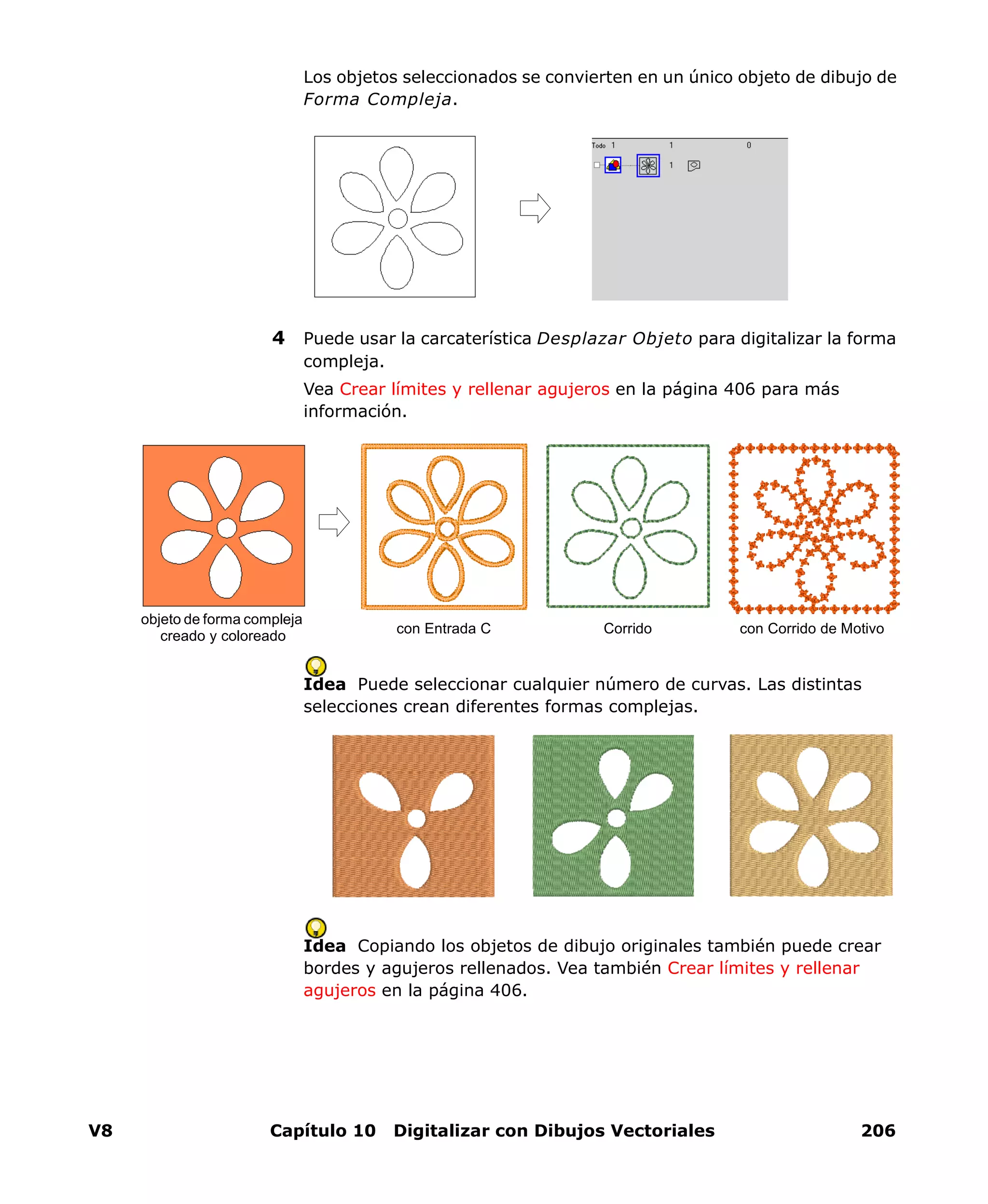 V8 Capítulo 10 Digitalizar con Dibujos Vectoriales 206
Los objetos seleccionados se convierten en un único objeto de dibujo de
Forma Compleja.
4 Puede usar la carcaterística Desplazar Objeto para digitalizar la forma
compleja.
Vea Crear límites y rellenar agujeros en la página 406 para más
información.
Idea Puede seleccionar cualquier número de curvas. Las distintas
selecciones crean diferentes formas complejas.
Idea Copiando los objetos de dibujo originales también puede crear
bordes y agujeros rellenados. Vea también Crear límites y rellenar
agujeros en la página 406.
objeto de forma compleja
creado y coloreado
con Entrada C con Corrido de MotivoCorrido
 