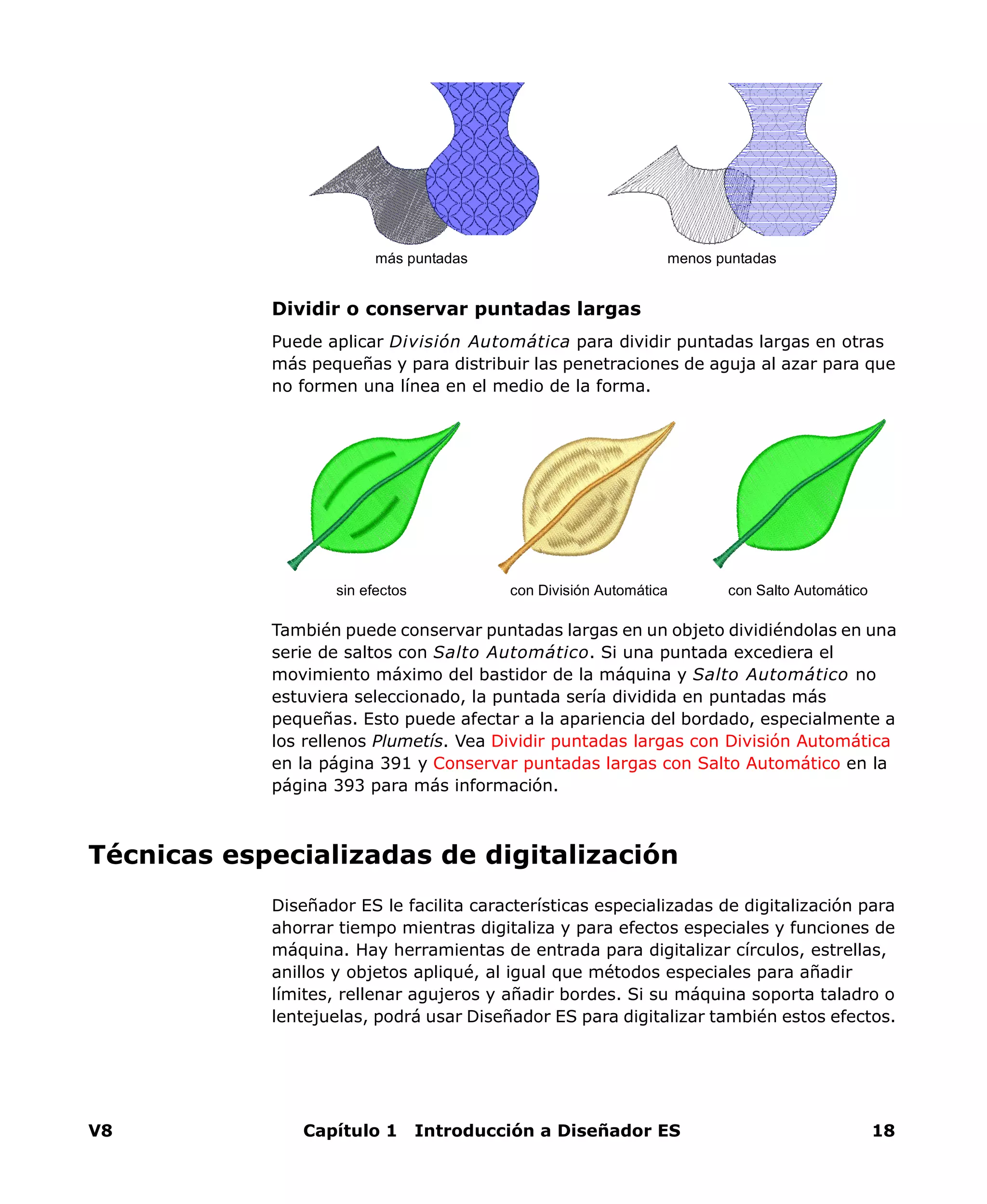 V8 Capítulo 1 Introducción a Diseñador ES 18
Dividir o conservar puntadas largas
Puede aplicar División Automática para dividir puntadas largas en otras
más pequeñas y para distribuir las penetraciones de aguja al azar para que
no formen una línea en el medio de la forma.
También puede conservar puntadas largas en un objeto dividiéndolas en una
serie de saltos con Salto Automático. Si una puntada excediera el
movimiento máximo del bastidor de la máquina y Salto Automático no
estuviera seleccionado, la puntada sería dividida en puntadas más
pequeñas. Esto puede afectar a la apariencia del bordado, especialmente a
los rellenos Plumetís. Vea Dividir puntadas largas con División Automática
en la página 391 y Conservar puntadas largas con Salto Automático en la
página 393 para más información.
Técnicas especializadas de digitalización
Diseñador ES le facilita características especializadas de digitalización para
ahorrar tiempo mientras digitaliza y para efectos especiales y funciones de
máquina. Hay herramientas de entrada para digitalizar círculos, estrellas,
anillos y objetos apliqué, al igual que métodos especiales para añadir
límites, rellenar agujeros y añadir bordes. Si su máquina soporta taladro o
lentejuelas, podrá usar Diseñador ES para digitalizar también estos efectos.
más puntadas menos puntadas
con División Automática con Salto Automáticosin efectos
 