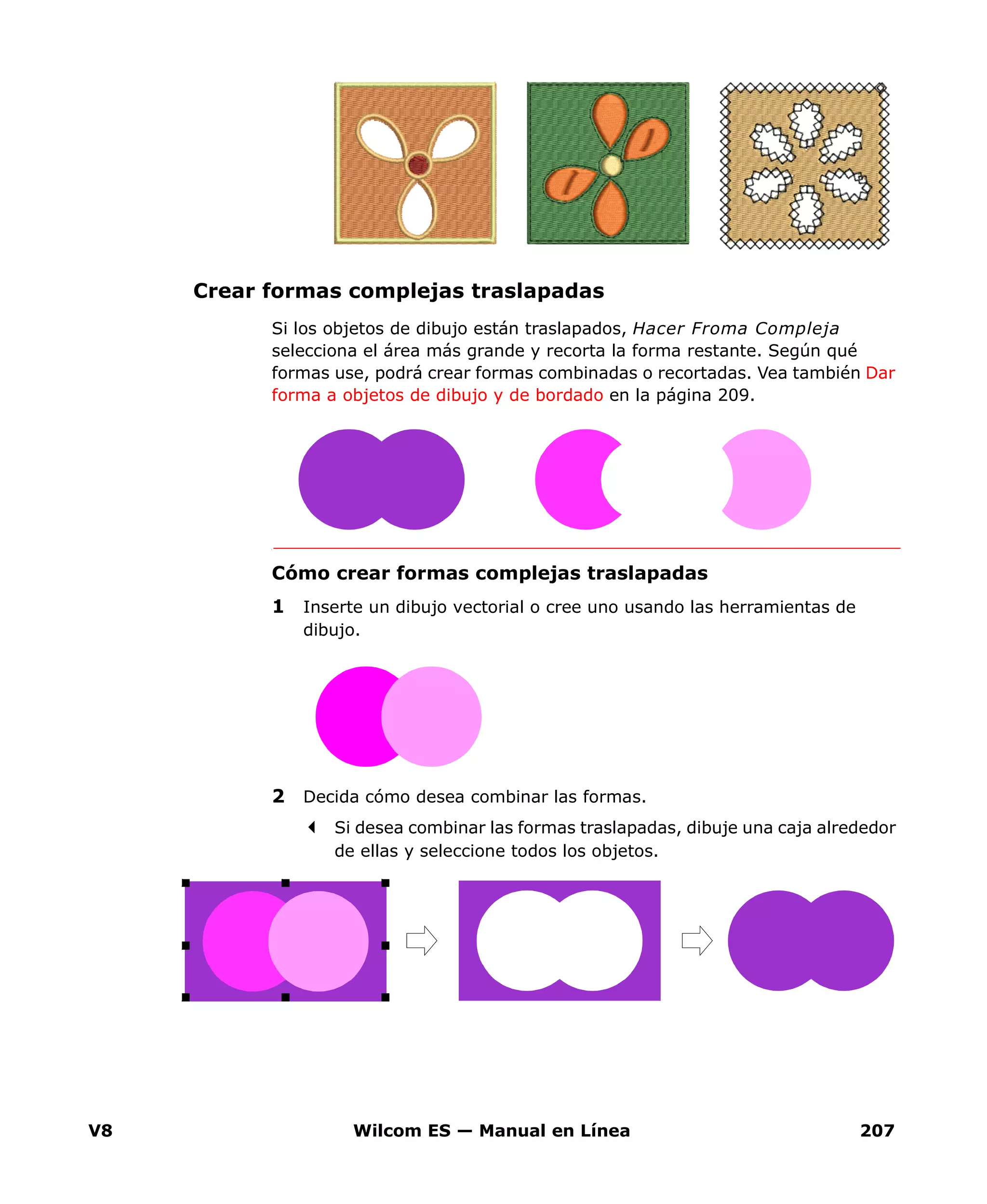 V8 Wilcom ES — Manual en Línea 207
Crear formas complejas traslapadas
Si los objetos de dibujo están traslapados, Hacer Froma Compleja
selecciona el área más grande y recorta la forma restante. Según qué
formas use, podrá crear formas combinadas o recortadas. Vea también Dar
forma a objetos de dibujo y de bordado en la página 209.
Cómo crear formas complejas traslapadas
1 Inserte un dibujo vectorial o cree uno usando las herramientas de
dibujo.
2 Decida cómo desea combinar las formas.
Si desea combinar las formas traslapadas, dibuje una caja alrededor
de ellas y seleccione todos los objetos.
 