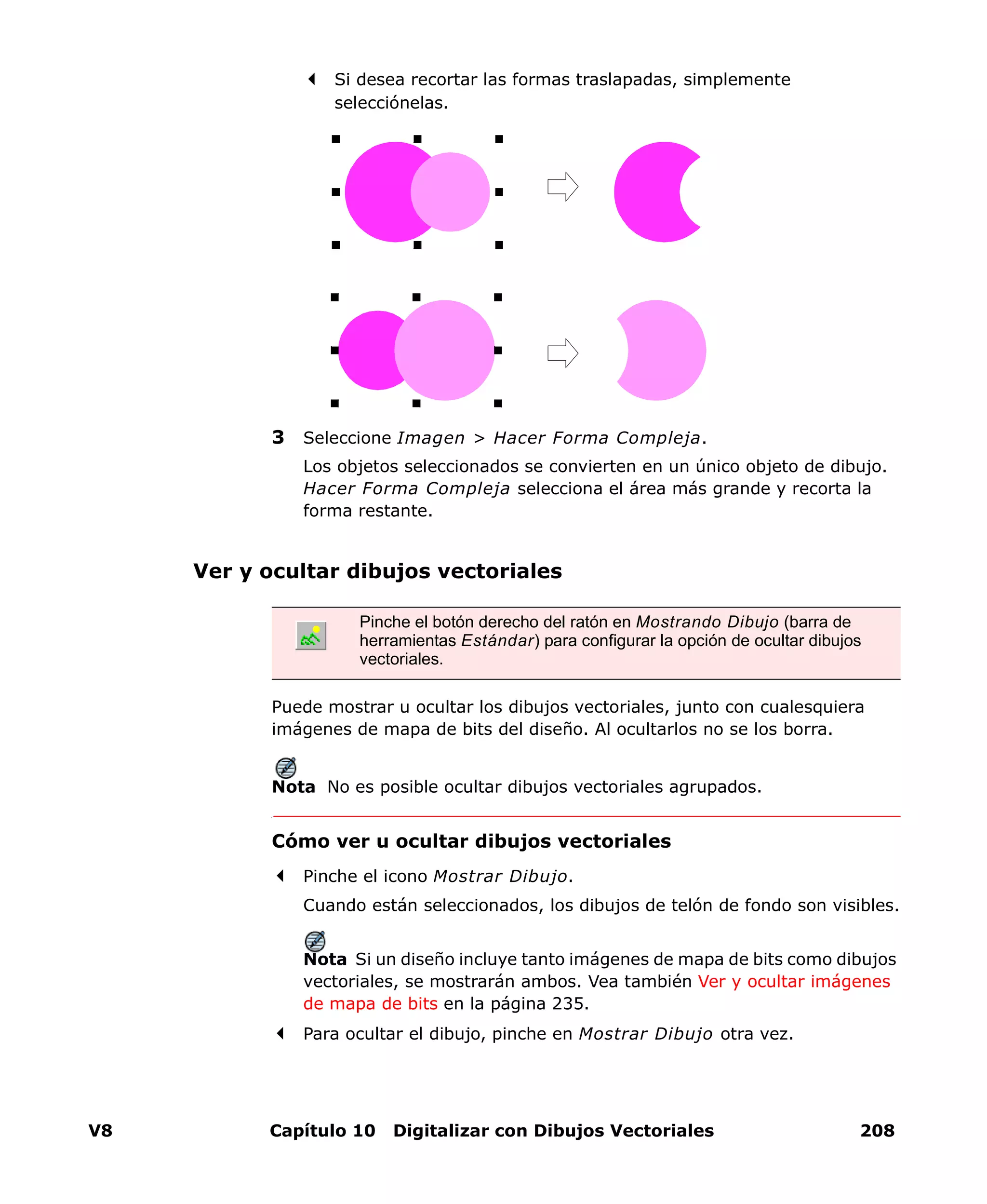 V8 Capítulo 10 Digitalizar con Dibujos Vectoriales 208
Si desea recortar las formas traslapadas, simplemente
selecciónelas.
3 Seleccione Imagen > Hacer Forma Compleja.
Los objetos seleccionados se convierten en un único objeto de dibujo.
Hacer Forma Compleja selecciona el área más grande y recorta la
forma restante.
Ver y ocultar dibujos vectoriales
Puede mostrar u ocultar los dibujos vectoriales, junto con cualesquiera
imágenes de mapa de bits del diseño. Al ocultarlos no se los borra.
Nota No es posible ocultar dibujos vectoriales agrupados.
Cómo ver u ocultar dibujos vectoriales
Pinche el icono Mostrar Dibujo.
Cuando están seleccionados, los dibujos de telón de fondo son visibles.
Nota Si un diseño incluye tanto imágenes de mapa de bits como dibujos
vectoriales, se mostrarán ambos. Vea también Ver y ocultar imágenes
de mapa de bits en la página 235.
Para ocultar el dibujo, pinche en Mostrar Dibujo otra vez.
Pinche el botón derecho del ratón en Mostrando Dibujo (barra de
herramientas Estándar) para configurar la opción de ocultar dibujos
vectoriales.
 