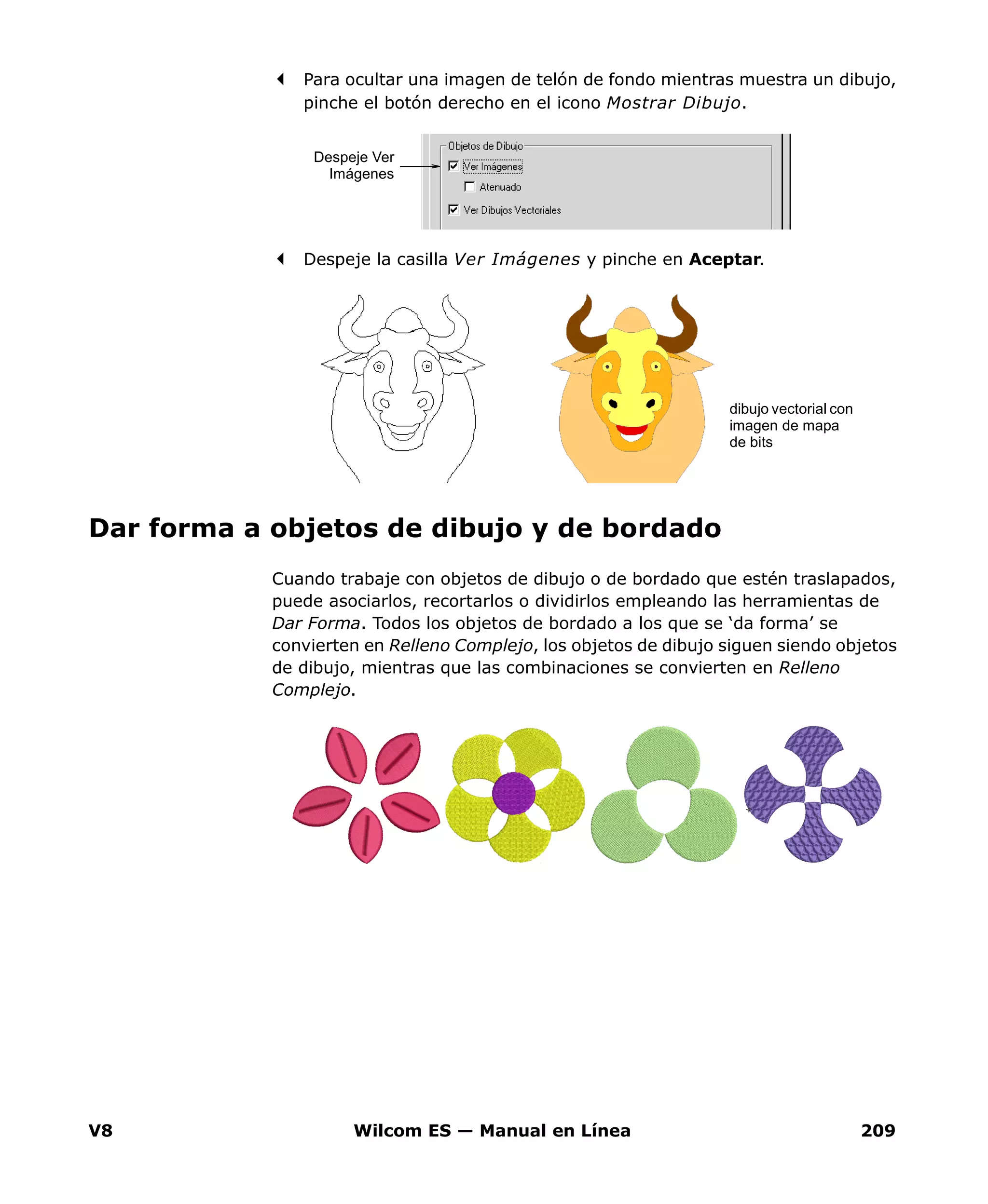 V8 Wilcom ES — Manual en Línea 209
Para ocultar una imagen de telón de fondo mientras muestra un dibujo,
pinche el botón derecho en el icono Mostrar Dibujo.
Despeje la casilla Ver Imágenes y pinche en Aceptar.
Dar forma a objetos de dibujo y de bordado
Cuando trabaje con objetos de dibujo o de bordado que estén traslapados,
puede asociarlos, recortarlos o dividirlos empleando las herramientas de
Dar Forma. Todos los objetos de bordado a los que se ‘da forma’ se
convierten en Relleno Complejo, los objetos de dibujo siguen siendo objetos
de dibujo, mientras que las combinaciones se convierten en Relleno
Complejo.
Despeje Ver
Imágenes
dibujo vectorial con
imagen de mapa
de bits
 