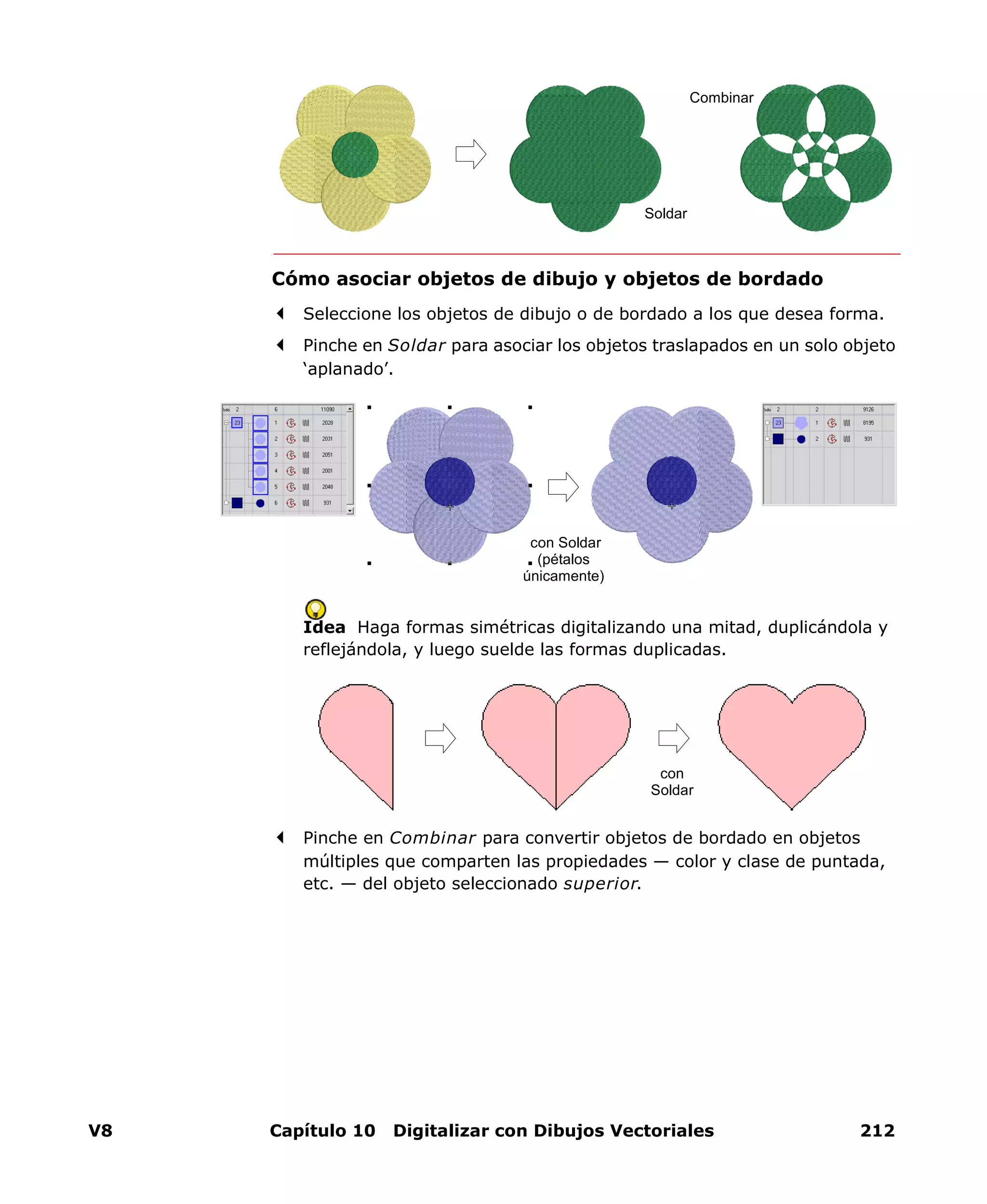 V8 Capítulo 10 Digitalizar con Dibujos Vectoriales 212
Cómo asociar objetos de dibujo y objetos de bordado
Seleccione los objetos de dibujo o de bordado a los que desea forma.
Pinche en Soldar para asociar los objetos traslapados en un solo objeto
‘aplanado’.
Idea Haga formas simétricas digitalizando una mitad, duplicándola y
reflejándola, y luego suelde las formas duplicadas.
Pinche en Combinar para convertir objetos de bordado en objetos
múltiples que comparten las propiedades — color y clase de puntada,
etc. — del objeto seleccionado superior.
Soldar
Combinar
con Soldar
(pétalos
únicamente)
con
Soldar
 