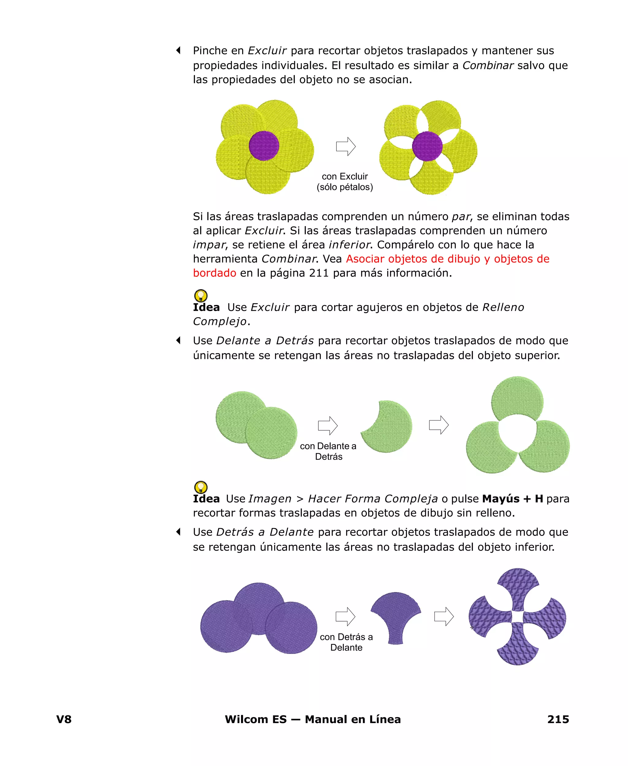 V8 Wilcom ES — Manual en Línea 215
Pinche en Excluir para recortar objetos traslapados y mantener sus
propiedades individuales. El resultado es similar a Combinar salvo que
las propiedades del objeto no se asocian.
Si las áreas traslapadas comprenden un número par, se eliminan todas
al aplicar Excluir. Si las áreas traslapadas comprenden un número
impar, se retiene el área inferior. Compárelo con lo que hace la
herramienta Combinar. Vea Asociar objetos de dibujo y objetos de
bordado en la página 211 para más información.
Idea Use Excluir para cortar agujeros en objetos de Relleno
Complejo.
Use Delante a Detrás para recortar objetos traslapados de modo que
únicamente se retengan las áreas no traslapadas del objeto superior.
Idea Use Imagen > Hacer Forma Compleja o pulse Mayús + H para
recortar formas traslapadas en objetos de dibujo sin relleno.
Use Detrás a Delante para recortar objetos traslapados de modo que
se retengan únicamente las áreas no traslapadas del objeto inferior.
con Excluir
(sólo pétalos)
con Delante a
Detrás
con Detrás a
Delante
 