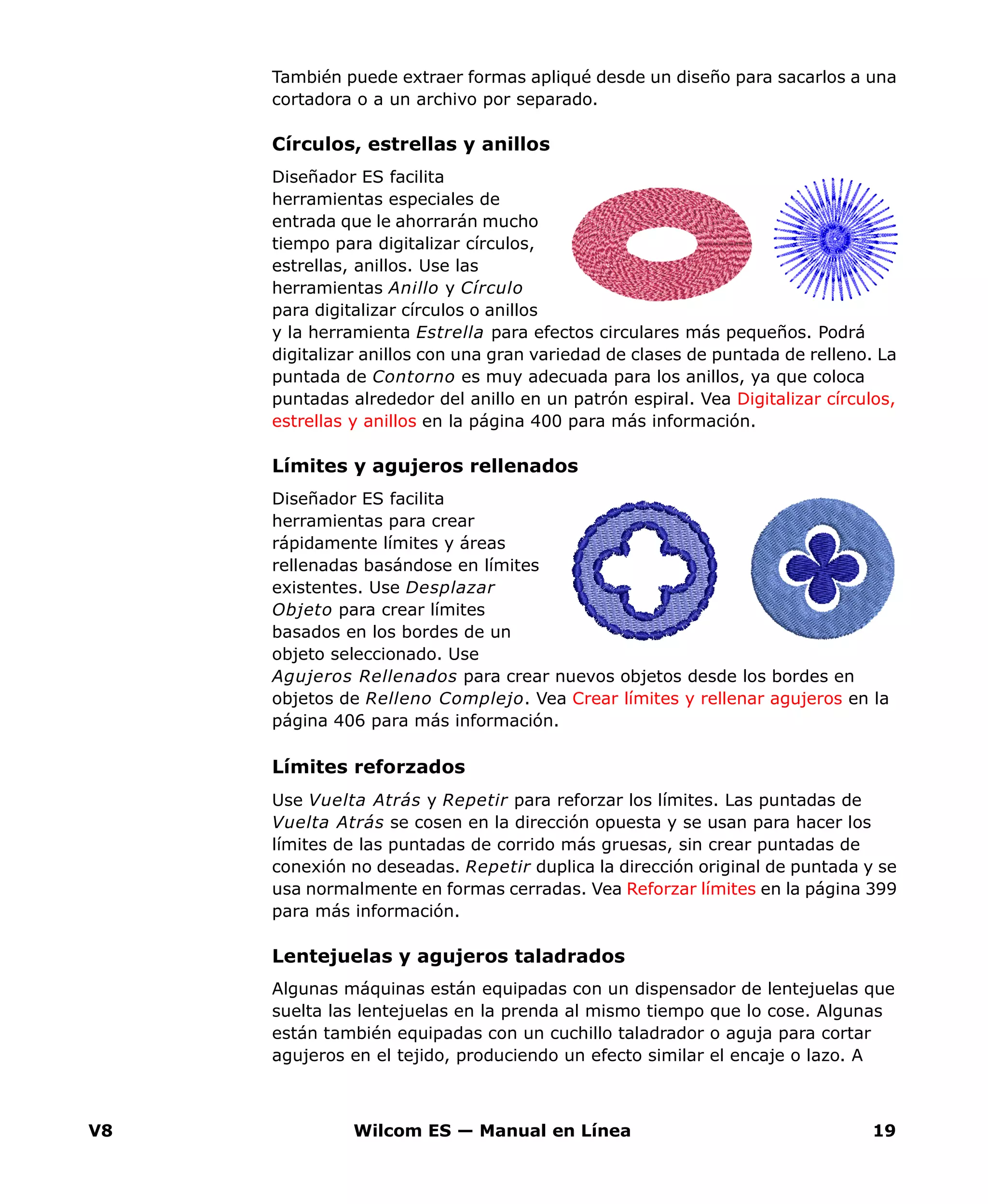 V8 Wilcom ES — Manual en Línea 19
También puede extraer formas apliqué desde un diseño para sacarlos a una
cortadora o a un archivo por separado.
Círculos, estrellas y anillos
Diseñador ES facilita
herramientas especiales de
entrada que le ahorrarán mucho
tiempo para digitalizar círculos,
estrellas, anillos. Use las
herramientas Anillo y Círculo
para digitalizar círculos o anillos
y la herramienta Estrella para efectos circulares más pequeños. Podrá
digitalizar anillos con una gran variedad de clases de puntada de relleno. La
puntada de Contorno es muy adecuada para los anillos, ya que coloca
puntadas alrededor del anillo en un patrón espiral. Vea Digitalizar círculos,
estrellas y anillos en la página 400 para más información.
Límites y agujeros rellenados
Diseñador ES facilita
herramientas para crear
rápidamente límites y áreas
rellenadas basándose en límites
existentes. Use Desplazar
Objeto para crear límites
basados en los bordes de un
objeto seleccionado. Use
Agujeros Rellenados para crear nuevos objetos desde los bordes en
objetos de Relleno Complejo. Vea Crear límites y rellenar agujeros en la
página 406 para más información.
Límites reforzados
Use Vuelta Atrás y Repetir para reforzar los límites. Las puntadas de
Vuelta Atrás se cosen en la dirección opuesta y se usan para hacer los
límites de las puntadas de corrido más gruesas, sin crear puntadas de
conexión no deseadas. Repetir duplica la dirección original de puntada y se
usa normalmente en formas cerradas. Vea Reforzar límites en la página 399
para más información.
Lentejuelas y agujeros taladrados
Algunas máquinas están equipadas con un dispensador de lentejuelas que
suelta las lentejuelas en la prenda al mismo tiempo que lo cose. Algunas
están también equipadas con un cuchillo taladrador o aguja para cortar
agujeros en el tejido, produciendo un efecto similar el encaje o lazo. A
 