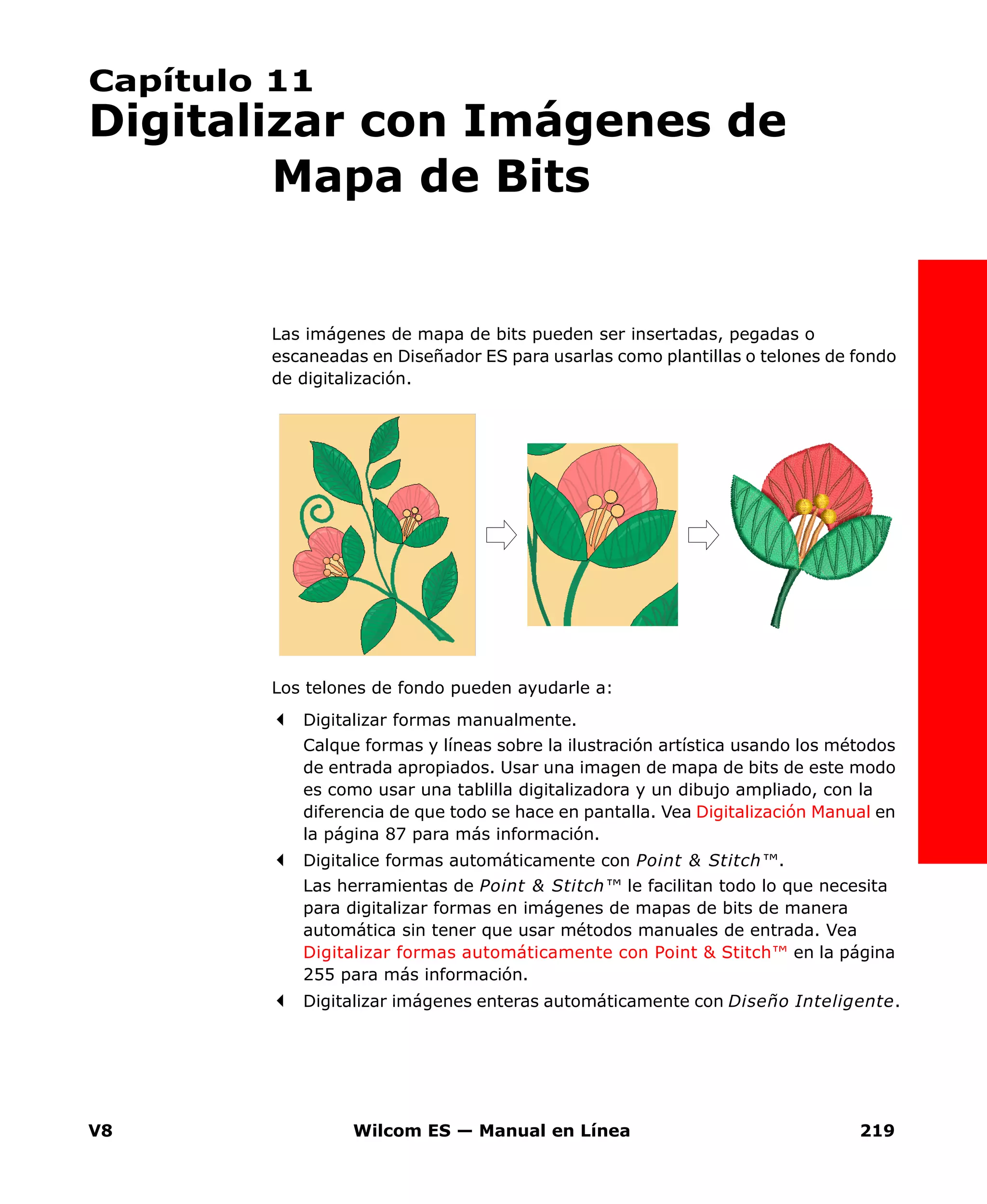 V8 Wilcom ES — Manual en Línea 219
Capítulo 11
Digitalizar con Imágenes de
Mapa de Bits
Las imágenes de mapa de bits pueden ser insertadas, pegadas o
escaneadas en Diseñador ES para usarlas como plantillas o telones de fondo
de digitalización.
Los telones de fondo pueden ayudarle a:
Digitalizar formas manualmente.
Calque formas y líneas sobre la ilustración artística usando los métodos
de entrada apropiados. Usar una imagen de mapa de bits de este modo
es como usar una tablilla digitalizadora y un dibujo ampliado, con la
diferencia de que todo se hace en pantalla. Vea Digitalización Manual en
la página 87 para más información.
Digitalice formas automáticamente con Point & Stitch™.
Las herramientas de Point & Stitch™ le facilitan todo lo que necesita
para digitalizar formas en imágenes de mapas de bits de manera
automática sin tener que usar métodos manuales de entrada. Vea
Digitalizar formas automáticamente con Point & Stitch™ en la página
255 para más información.
Digitalizar imágenes enteras automáticamente con Diseño Inteligente.
 
