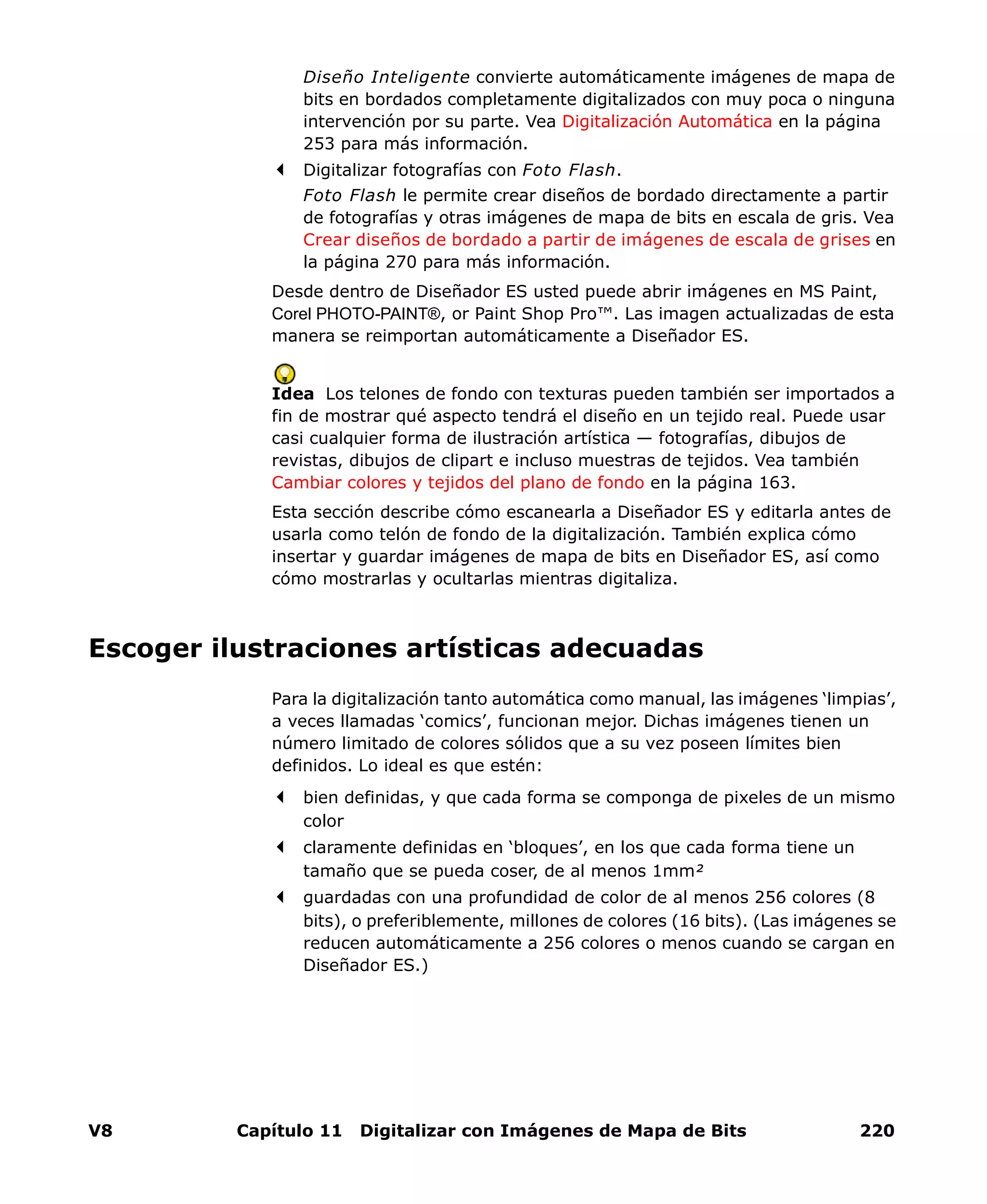 V8 Capítulo 11 Digitalizar con Imágenes de Mapa de Bits 220
Diseño Inteligente convierte automáticamente imágenes de mapa de
bits en bordados completamente digitalizados con muy poca o ninguna
intervención por su parte. Vea Digitalización Automática en la página
253 para más información.
Digitalizar fotografías con Foto Flash.
Foto Flash le permite crear diseños de bordado directamente a partir
de fotografías y otras imágenes de mapa de bits en escala de gris. Vea
Crear diseños de bordado a partir de imágenes de escala de grises en
la página 270 para más información.
Desde dentro de Diseñador ES usted puede abrir imágenes en MS Paint,
Corel PHOTO-PAINT®, or Paint Shop Pro™. Las imagen actualizadas de esta
manera se reimportan automáticamente a Diseñador ES.
Idea Los telones de fondo con texturas pueden también ser importados a
fin de mostrar qué aspecto tendrá el diseño en un tejido real. Puede usar
casi cualquier forma de ilustración artística — fotografías, dibujos de
revistas, dibujos de clipart e incluso muestras de tejidos. Vea también
Cambiar colores y tejidos del plano de fondo en la página 163.
Esta sección describe cómo escanearla a Diseñador ES y editarla antes de
usarla como telón de fondo de la digitalización. También explica cómo
insertar y guardar imágenes de mapa de bits en Diseñador ES, así como
cómo mostrarlas y ocultarlas mientras digitaliza.
Escoger ilustraciones artísticas adecuadas
Para la digitalización tanto automática como manual, las imágenes ‘limpias’,
a veces llamadas ‘comics’, funcionan mejor. Dichas imágenes tienen un
número limitado de colores sólidos que a su vez poseen límites bien
definidos. Lo ideal es que estén:
bien definidas, y que cada forma se componga de pixeles de un mismo
color
claramente definidas en ‘bloques’, en los que cada forma tiene un
tamaño que se pueda coser, de al menos 1mm²
guardadas con una profundidad de color de al menos 256 colores (8
bits), o preferiblemente, millones de colores (16 bits). (Las imágenes se
reducen automáticamente a 256 colores o menos cuando se cargan en
Diseñador ES.)
 