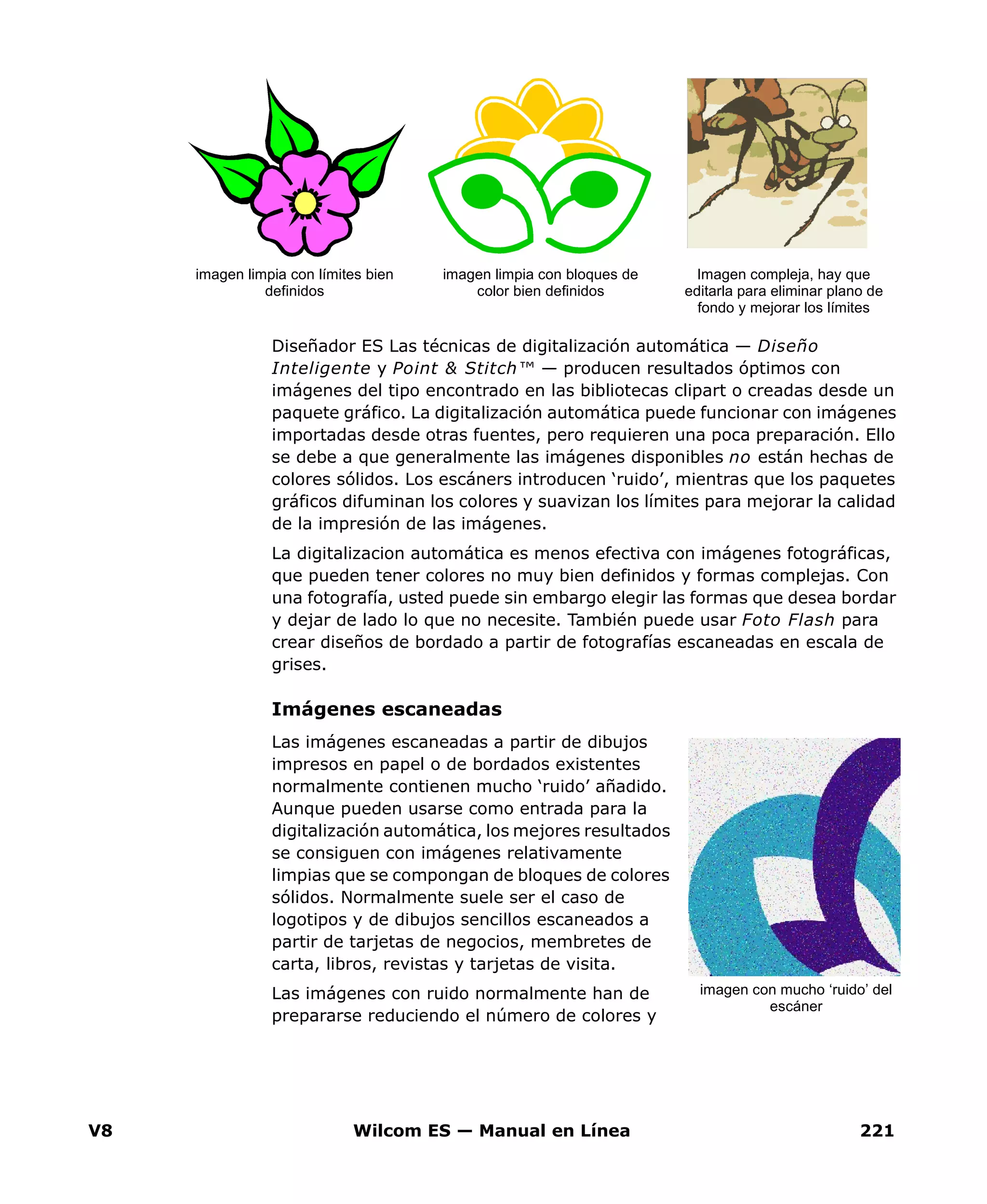 V8 Wilcom ES — Manual en Línea 221
Diseñador ES Las técnicas de digitalización automática — Diseño
Inteligente y Point & Stitch™ — producen resultados óptimos con
imágenes del tipo encontrado en las bibliotecas clipart o creadas desde un
paquete gráfico. La digitalización automática puede funcionar con imágenes
importadas desde otras fuentes, pero requieren una poca preparación. Ello
se debe a que generalmente las imágenes disponibles no están hechas de
colores sólidos. Los escáners introducen ‘ruido’, mientras que los paquetes
gráficos difuminan los colores y suavizan los límites para mejorar la calidad
de la impresión de las imágenes.
La digitalizacion automática es menos efectiva con imágenes fotográficas,
que pueden tener colores no muy bien definidos y formas complejas. Con
una fotografía, usted puede sin embargo elegir las formas que desea bordar
y dejar de lado lo que no necesite. También puede usar Foto Flash para
crear diseños de bordado a partir de fotografías escaneadas en escala de
grises.
Imágenes escaneadas
Las imágenes escaneadas a partir de dibujos
impresos en papel o de bordados existentes
normalmente contienen mucho ‘ruido’ añadido.
Aunque pueden usarse como entrada para la
digitalización automática, los mejores resultados
se consiguen con imágenes relativamente
limpias que se compongan de bloques de colores
sólidos. Normalmente suele ser el caso de
logotipos y de dibujos sencillos escaneados a
partir de tarjetas de negocios, membretes de
carta, libros, revistas y tarjetas de visita.
Las imágenes con ruido normalmente han de
prepararse reduciendo el número de colores y
imagen limpia con límites bien
definidos
imagen limpia con bloques de
color bien definidos
Imagen compleja, hay que
editarla para eliminar plano de
fondo y mejorar los límites
imagen con mucho ‘ruido’ del
escáner
 