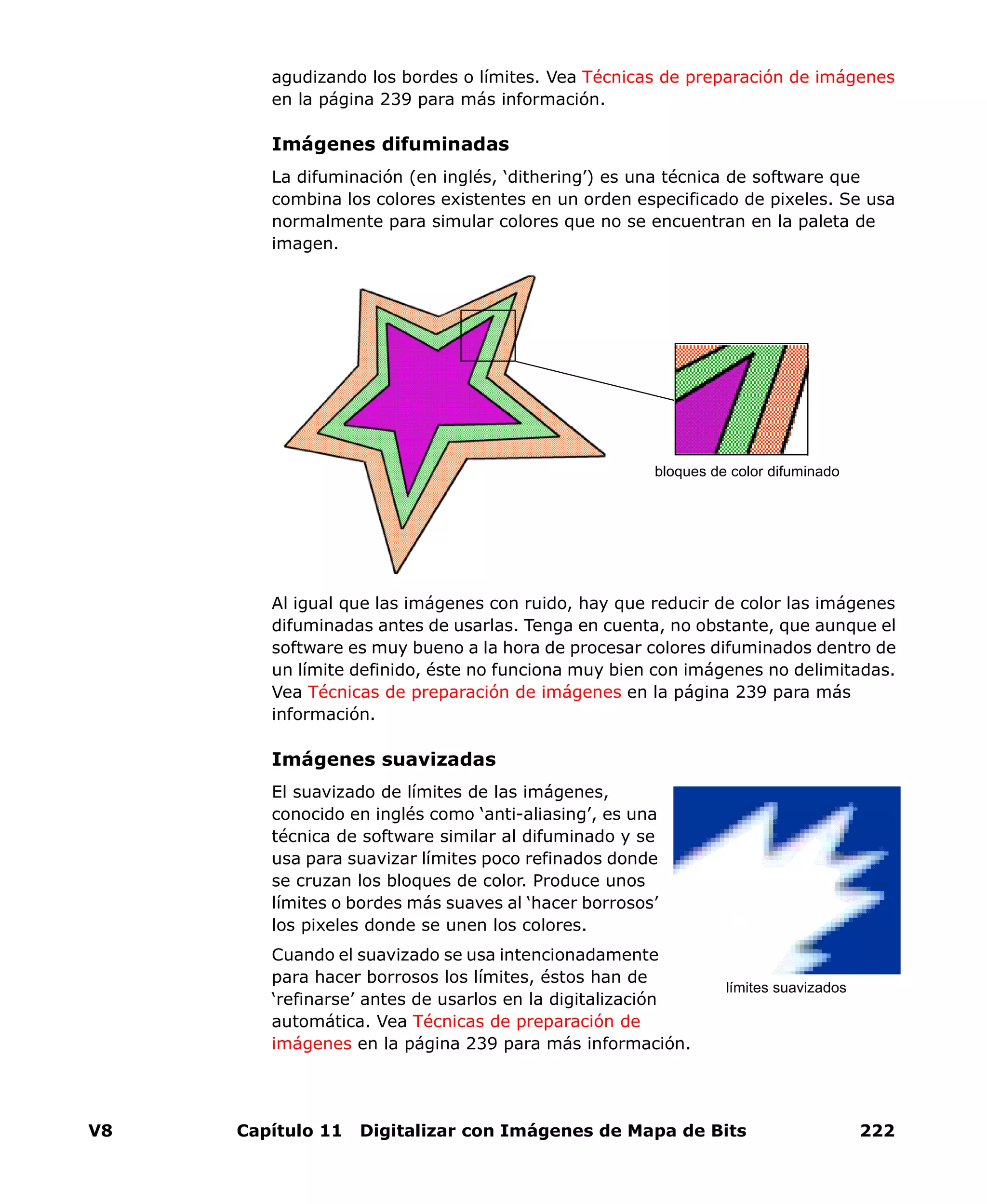 V8 Capítulo 11 Digitalizar con Imágenes de Mapa de Bits 222
agudizando los bordes o límites. Vea Técnicas de preparación de imágenes
en la página 239 para más información.
Imágenes difuminadas
La difuminación (en inglés, ‘dithering’) es una técnica de software que
combina los colores existentes en un orden especificado de pixeles. Se usa
normalmente para simular colores que no se encuentran en la paleta de
imagen.
Al igual que las imágenes con ruido, hay que reducir de color las imágenes
difuminadas antes de usarlas. Tenga en cuenta, no obstante, que aunque el
software es muy bueno a la hora de procesar colores difuminados dentro de
un límite definido, éste no funciona muy bien con imágenes no delimitadas.
Vea Técnicas de preparación de imágenes en la página 239 para más
información.
Imágenes suavizadas
El suavizado de límites de las imágenes,
conocido en inglés como ‘anti-aliasing’, es una
técnica de software similar al difuminado y se
usa para suavizar límites poco refinados donde
se cruzan los bloques de color. Produce unos
límites o bordes más suaves al ‘hacer borrosos’
los pixeles donde se unen los colores.
Cuando el suavizado se usa intencionadamente
para hacer borrosos los límites, éstos han de
‘refinarse’ antes de usarlos en la digitalización
automática. Vea Técnicas de preparación de
imágenes en la página 239 para más información.
bloques de color difuminado
límites suavizados
 