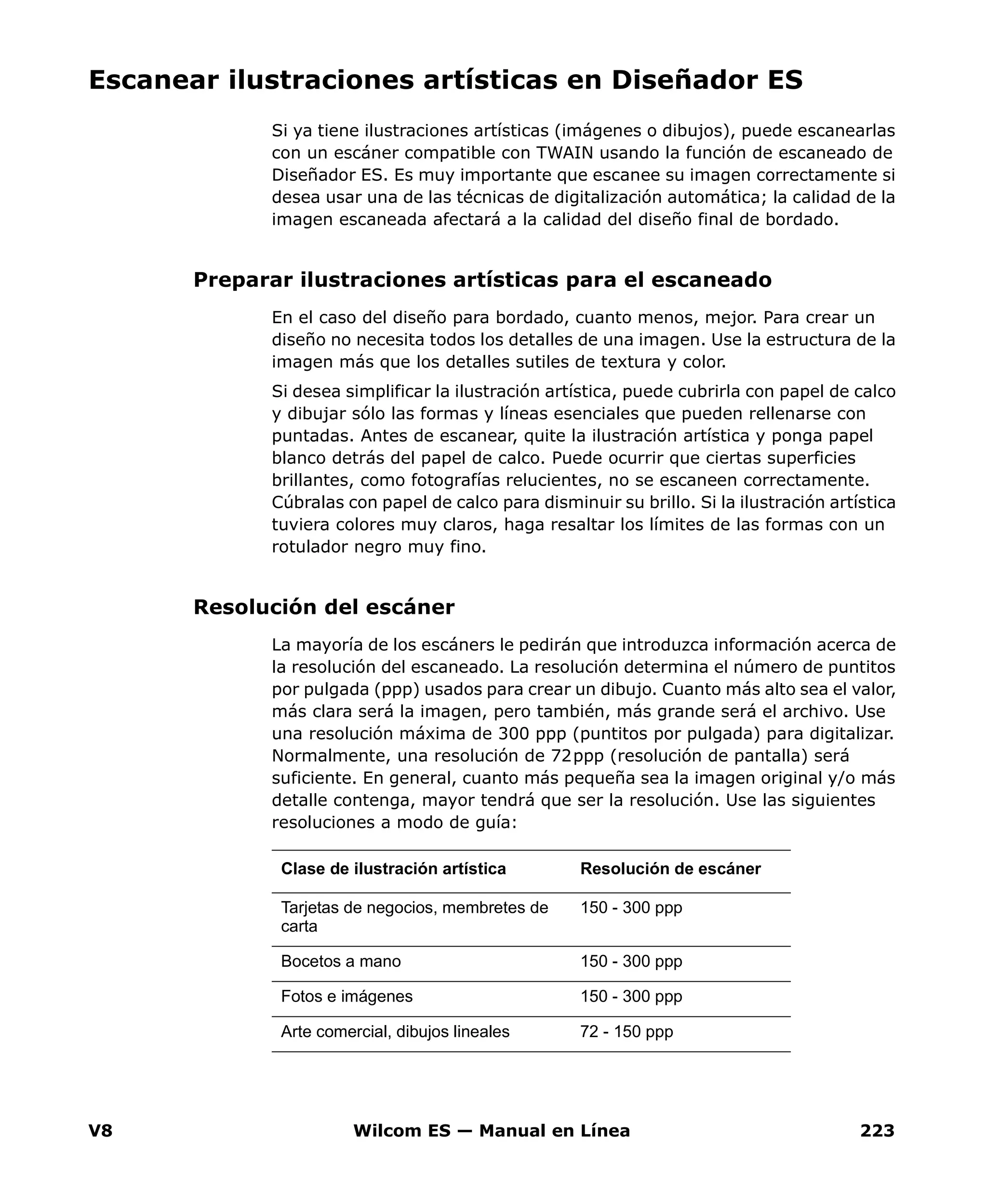 V8 Wilcom ES — Manual en Línea 223
Escanear ilustraciones artísticas en Diseñador ES
Si ya tiene ilustraciones artísticas (imágenes o dibujos), puede escanearlas
con un escáner compatible con TWAIN usando la función de escaneado de
Diseñador ES. Es muy importante que escanee su imagen correctamente si
desea usar una de las técnicas de digitalización automática; la calidad de la
imagen escaneada afectará a la calidad del diseño final de bordado.
Preparar ilustraciones artísticas para el escaneado
En el caso del diseño para bordado, cuanto menos, mejor. Para crear un
diseño no necesita todos los detalles de una imagen. Use la estructura de la
imagen más que los detalles sutiles de textura y color.
Si desea simplificar la ilustración artística, puede cubrirla con papel de calco
y dibujar sólo las formas y líneas esenciales que pueden rellenarse con
puntadas. Antes de escanear, quite la ilustración artística y ponga papel
blanco detrás del papel de calco. Puede ocurrir que ciertas superficies
brillantes, como fotografías relucientes, no se escaneen correctamente.
Cúbralas con papel de calco para disminuir su brillo. Si la ilustración artística
tuviera colores muy claros, haga resaltar los límites de las formas con un
rotulador negro muy fino.
Resolución del escáner
La mayoría de los escáners le pedirán que introduzca información acerca de
la resolución del escaneado. La resolución determina el número de puntitos
por pulgada (ppp) usados para crear un dibujo. Cuanto más alto sea el valor,
más clara será la imagen, pero también, más grande será el archivo. Use
una resolución máxima de 300 ppp (puntitos por pulgada) para digitalizar.
Normalmente, una resolución de 72ppp (resolución de pantalla) será
suficiente. En general, cuanto más pequeña sea la imagen original y/o más
detalle contenga, mayor tendrá que ser la resolución. Use las siguientes
resoluciones a modo de guía:
Clase de ilustración artística Resolución de escáner
Tarjetas de negocios, membretes de
carta
150 - 300 ppp
Bocetos a mano 150 - 300 ppp
Fotos e imágenes 150 - 300 ppp
Arte comercial, dibujos lineales 72 - 150 ppp
 