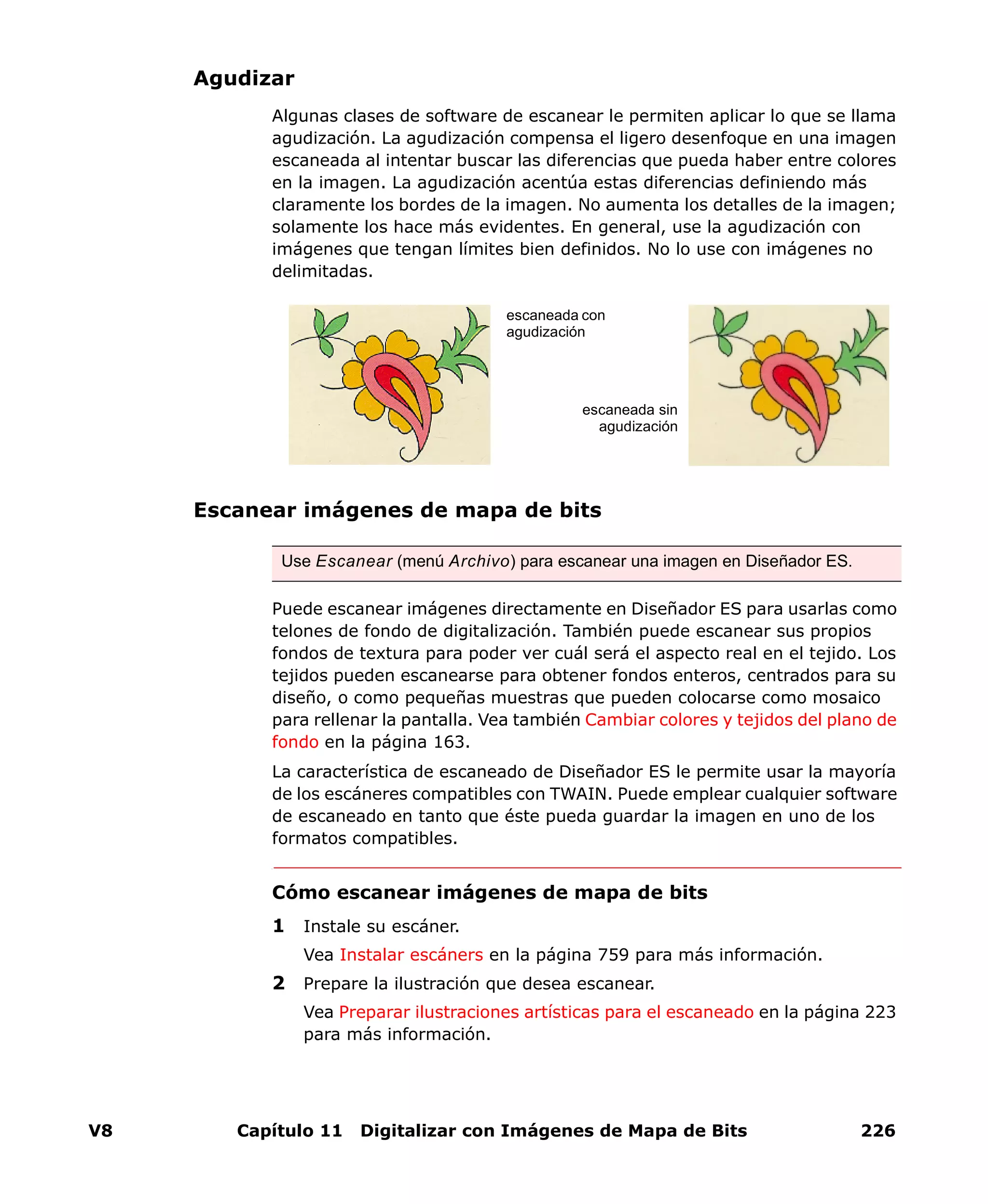 V8 Capítulo 11 Digitalizar con Imágenes de Mapa de Bits 226
Agudizar
Algunas clases de software de escanear le permiten aplicar lo que se llama
agudización. La agudización compensa el ligero desenfoque en una imagen
escaneada al intentar buscar las diferencias que pueda haber entre colores
en la imagen. La agudización acentúa estas diferencias definiendo más
claramente los bordes de la imagen. No aumenta los detalles de la imagen;
solamente los hace más evidentes. En general, use la agudización con
imágenes que tengan límites bien definidos. No lo use con imágenes no
delimitadas.
Escanear imágenes de mapa de bits
Puede escanear imágenes directamente en Diseñador ES para usarlas como
telones de fondo de digitalización. También puede escanear sus propios
fondos de textura para poder ver cuál será el aspecto real en el tejido. Los
tejidos pueden escanearse para obtener fondos enteros, centrados para su
diseño, o como pequeñas muestras que pueden colocarse como mosaico
para rellenar la pantalla. Vea también Cambiar colores y tejidos del plano de
fondo en la página 163.
La característica de escaneado de Diseñador ES le permite usar la mayoría
de los escáneres compatibles con TWAIN. Puede emplear cualquier software
de escaneado en tanto que éste pueda guardar la imagen en uno de los
formatos compatibles.
Cómo escanear imágenes de mapa de bits
1 Instale su escáner.
Vea Instalar escáners en la página 759 para más información.
2 Prepare la ilustración que desea escanear.
Vea Preparar ilustraciones artísticas para el escaneado en la página 223
para más información.
Use Escanear (menú Archivo) para escanear una imagen en Diseñador ES.
escaneada con
agudización
escaneada sin
agudización
 