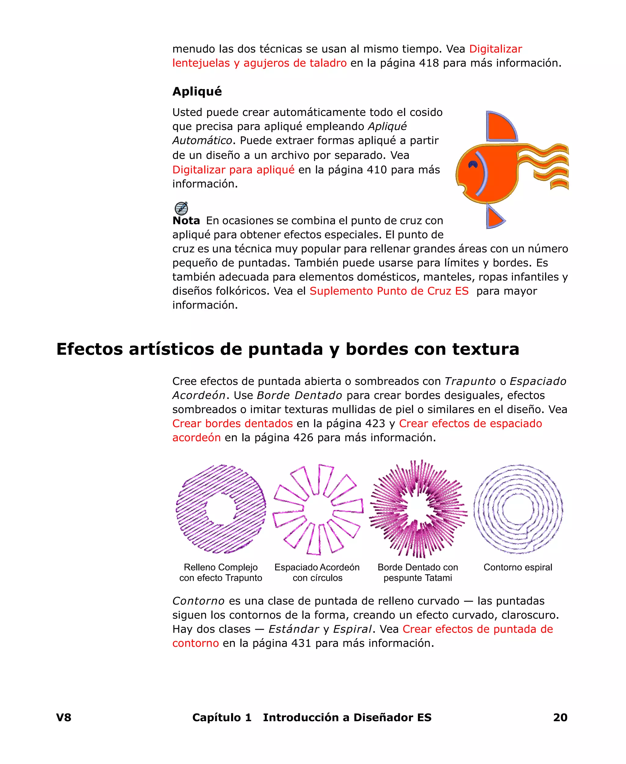 V8 Capítulo 1 Introducción a Diseñador ES 20
menudo las dos técnicas se usan al mismo tiempo. Vea Digitalizar
lentejuelas y agujeros de taladro en la página 418 para más información.
Apliqué
Usted puede crear automáticamente todo el cosido
que precisa para apliqué empleando Apliqué
Automático. Puede extraer formas apliqué a partir
de un diseño a un archivo por separado. Vea
Digitalizar para apliqué en la página 410 para más
información.
Nota En ocasiones se combina el punto de cruz con
apliqué para obtener efectos especiales. El punto de
cruz es una técnica muy popular para rellenar grandes áreas con un número
pequeño de puntadas. También puede usarse para límites y bordes. Es
también adecuada para elementos domésticos, manteles, ropas infantiles y
diseños folkóricos. Vea el Suplemento Punto de Cruz ES para mayor
información.
Efectos artísticos de puntada y bordes con textura
Cree efectos de puntada abierta o sombreados con Trapunto o Espaciado
Acordeón. Use Borde Dentado para crear bordes desiguales, efectos
sombreados o imitar texturas mullidas de piel o similares en el diseño. Vea
Crear bordes dentados en la página 423 y Crear efectos de espaciado
acordeón en la página 426 para más información.
Contorno es una clase de puntada de relleno curvado — las puntadas
siguen los contornos de la forma, creando un efecto curvado, claroscuro.
Hay dos clases — Estándar y Espiral. Vea Crear efectos de puntada de
contorno en la página 431 para más información.
Espaciado Acordeón
con círculos
Borde Dentado con
pespunte Tatami
Relleno Complejo
con efecto Trapunto
Contorno espiral
 