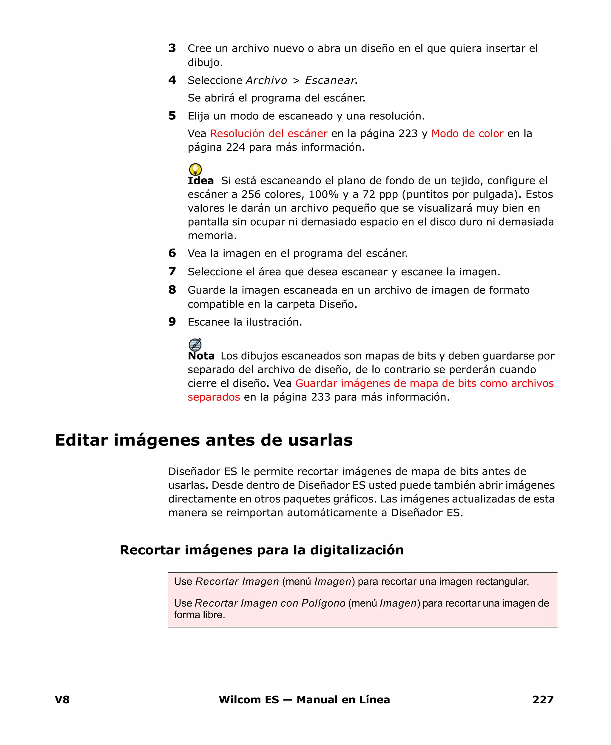 V8 Wilcom ES — Manual en Línea 227
3 Cree un archivo nuevo o abra un diseño en el que quiera insertar el
dibujo.
4 Seleccione Archivo > Escanear.
Se abrirá el programa del escáner.
5 Elija un modo de escaneado y una resolución.
Vea Resolución del escáner en la página 223 y Modo de color en la
página 224 para más información.
Idea Si está escaneando el plano de fondo de un tejido, configure el
escáner a 256 colores, 100% y a 72 ppp (puntitos por pulgada). Estos
valores le darán un archivo pequeño que se visualizará muy bien en
pantalla sin ocupar ni demasiado espacio en el disco duro ni demasiada
memoria.
6 Vea la imagen en el programa del escáner.
7 Seleccione el área que desea escanear y escanee la imagen.
8 Guarde la imagen escaneada en un archivo de imagen de formato
compatible en la carpeta Diseño.
9 Escanee la ilustración.
Nota Los dibujos escaneados son mapas de bits y deben guardarse por
separado del archivo de diseño, de lo contrario se perderán cuando
cierre el diseño. Vea Guardar imágenes de mapa de bits como archivos
separados en la página 233 para más información.
Editar imágenes antes de usarlas
Diseñador ES le permite recortar imágenes de mapa de bits antes de
usarlas. Desde dentro de Diseñador ES usted puede también abrir imágenes
directamente en otros paquetes gráficos. Las imágenes actualizadas de esta
manera se reimportan automáticamente a Diseñador ES.
Recortar imágenes para la digitalización
Use Recortar Imagen (menú Imagen) para recortar una imagen rectangular.
Use Recortar Imagen con Polígono (menú Imagen) para recortar una imagen de
forma libre.
 
