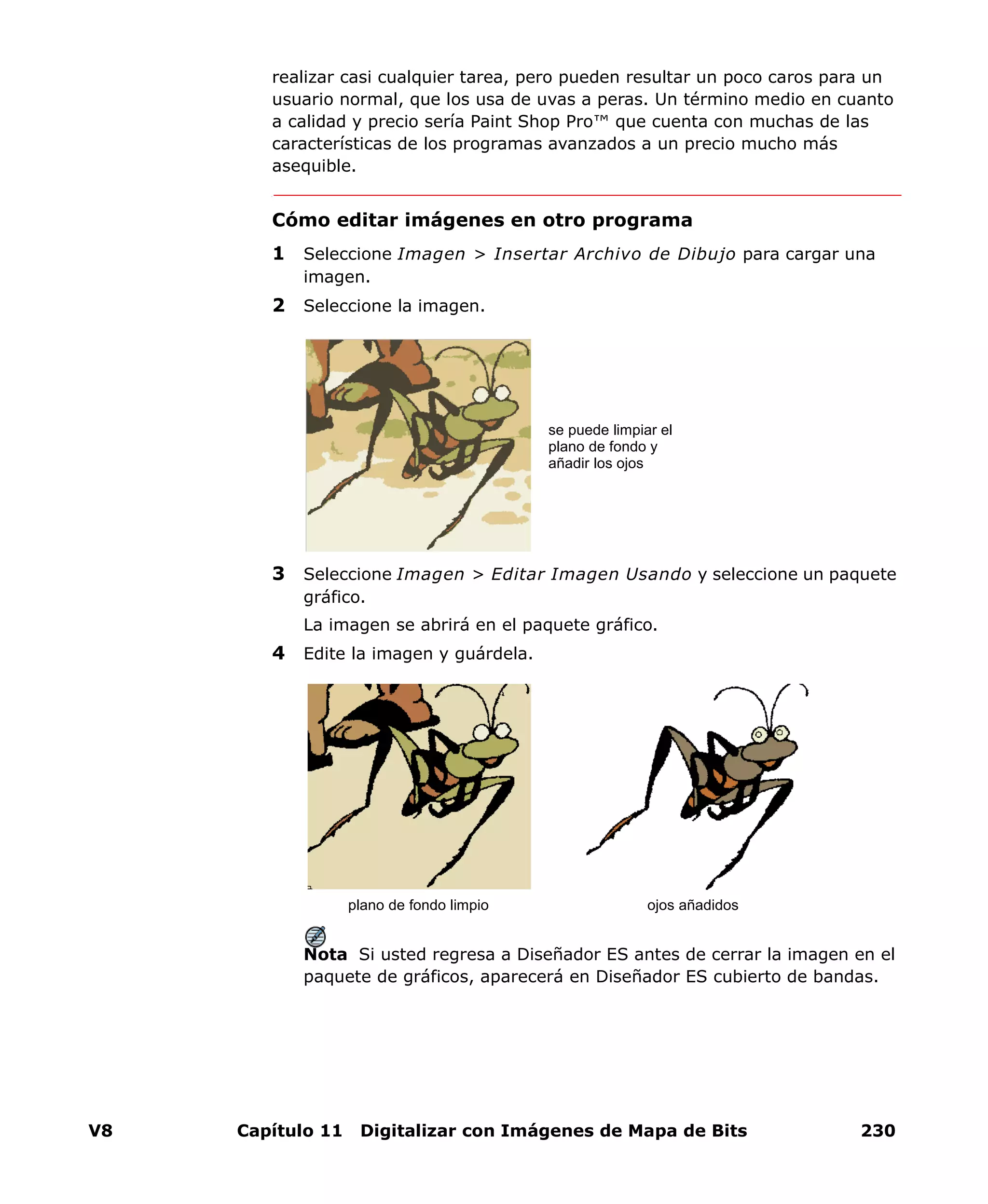 V8 Capítulo 11 Digitalizar con Imágenes de Mapa de Bits 230
realizar casi cualquier tarea, pero pueden resultar un poco caros para un
usuario normal, que los usa de uvas a peras. Un término medio en cuanto
a calidad y precio sería Paint Shop Pro™ que cuenta con muchas de las
características de los programas avanzados a un precio mucho más
asequible.
Cómo editar imágenes en otro programa
1 Seleccione Imagen > Insertar Archivo de Dibujo para cargar una
imagen.
2 Seleccione la imagen.
3 Seleccione Imagen > Editar Imagen Usando y seleccione un paquete
gráfico.
La imagen se abrirá en el paquete gráfico.
4 Edite la imagen y guárdela.
Nota Si usted regresa a Diseñador ES antes de cerrar la imagen en el
paquete de gráficos, aparecerá en Diseñador ES cubierto de bandas.
se puede limpiar el
plano de fondo y
añadir los ojos
plano de fondo limpio ojos añadidos
 