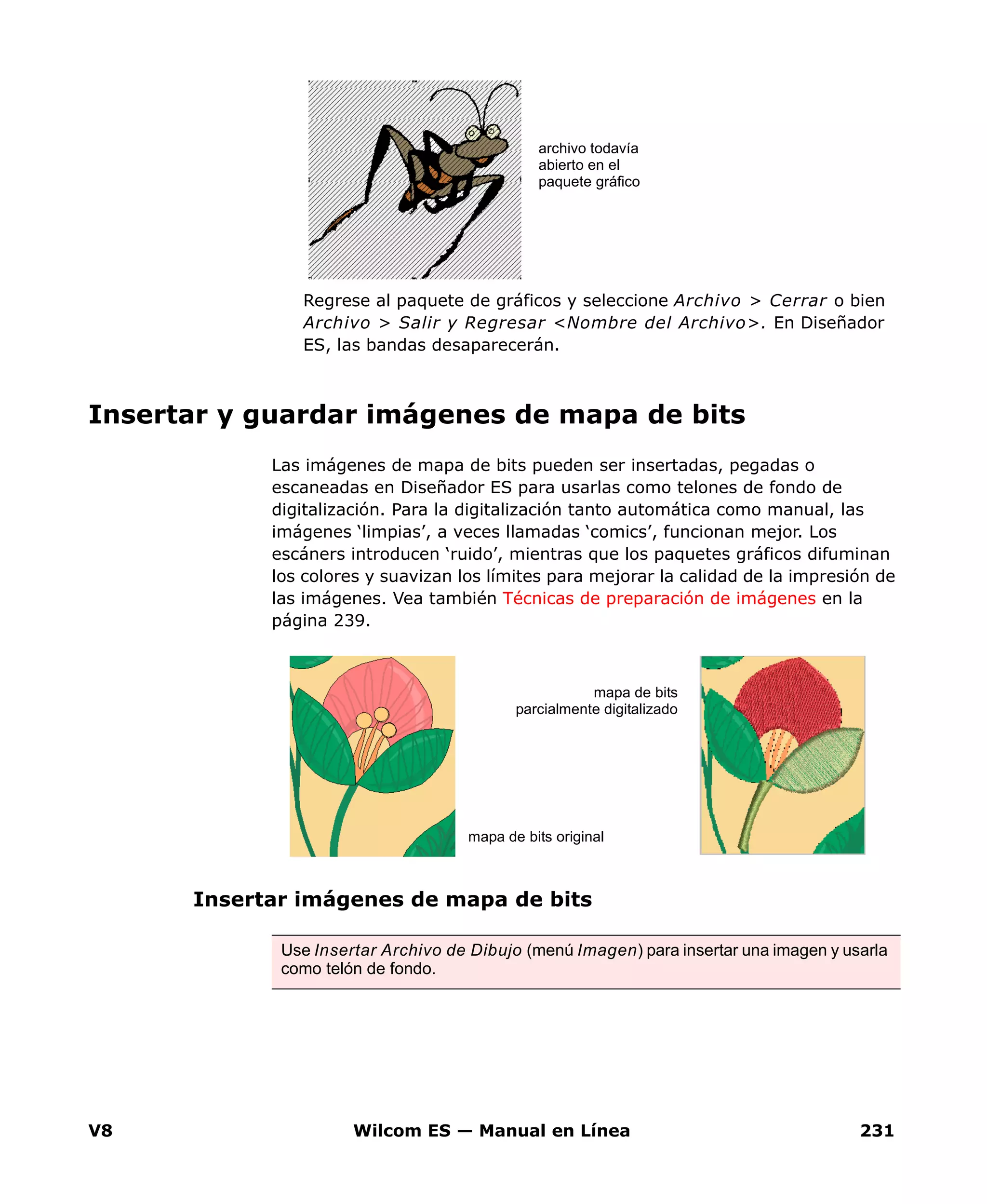 V8 Wilcom ES — Manual en Línea 231
Regrese al paquete de gráficos y seleccione Archivo > Cerrar o bien
Archivo > Salir y Regresar <Nombre del Archivo>. En Diseñador
ES, las bandas desaparecerán.
Insertar y guardar imágenes de mapa de bits
Las imágenes de mapa de bits pueden ser insertadas, pegadas o
escaneadas en Diseñador ES para usarlas como telones de fondo de
digitalización. Para la digitalización tanto automática como manual, las
imágenes ‘limpias’, a veces llamadas ‘comics’, funcionan mejor. Los
escáners introducen ‘ruido’, mientras que los paquetes gráficos difuminan
los colores y suavizan los límites para mejorar la calidad de la impresión de
las imágenes. Vea también Técnicas de preparación de imágenes en la
página 239.
Insertar imágenes de mapa de bits
archivo todavía
abierto en el
paquete gráfico
Use Insertar Archivo de Dibujo (menú Imagen) para insertar una imagen y usarla
como telón de fondo.
mapa de bits
parcialmente digitalizado
mapa de bits original
 
