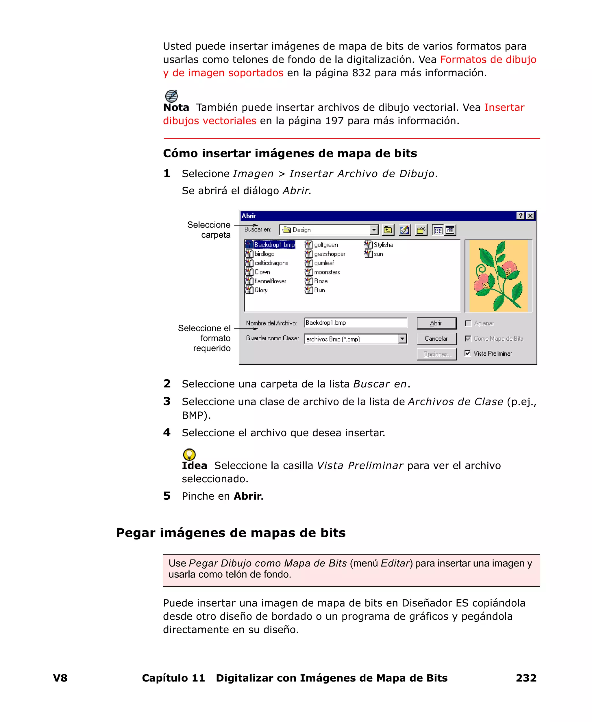 V8 Capítulo 11 Digitalizar con Imágenes de Mapa de Bits 232
Usted puede insertar imágenes de mapa de bits de varios formatos para
usarlas como telones de fondo de la digitalización. Vea Formatos de dibujo
y de imagen soportados en la página 832 para más información.
Nota También puede insertar archivos de dibujo vectorial. Vea Insertar
dibujos vectoriales en la página 197 para más información.
Cómo insertar imágenes de mapa de bits
1 Selecione Imagen > Insertar Archivo de Dibujo.
Se abrirá el diálogo Abrir.
2 Seleccione una carpeta de la lista Buscar en.
3 Seleccione una clase de archivo de la lista de Archivos de Clase (p.ej.,
BMP).
4 Seleccione el archivo que desea insertar.
Idea Seleccione la casilla Vista Preliminar para ver el archivo
seleccionado.
5 Pinche en Abrir.
Pegar imágenes de mapas de bits
Puede insertar una imagen de mapa de bits en Diseñador ES copiándola
desde otro diseño de bordado o un programa de gráficos y pegándola
directamente en su diseño.
Seleccione
carpeta
Seleccione el
formato
requerido
Use Pegar Dibujo como Mapa de Bits (menú Editar) para insertar una imagen y
usarla como telón de fondo.
 