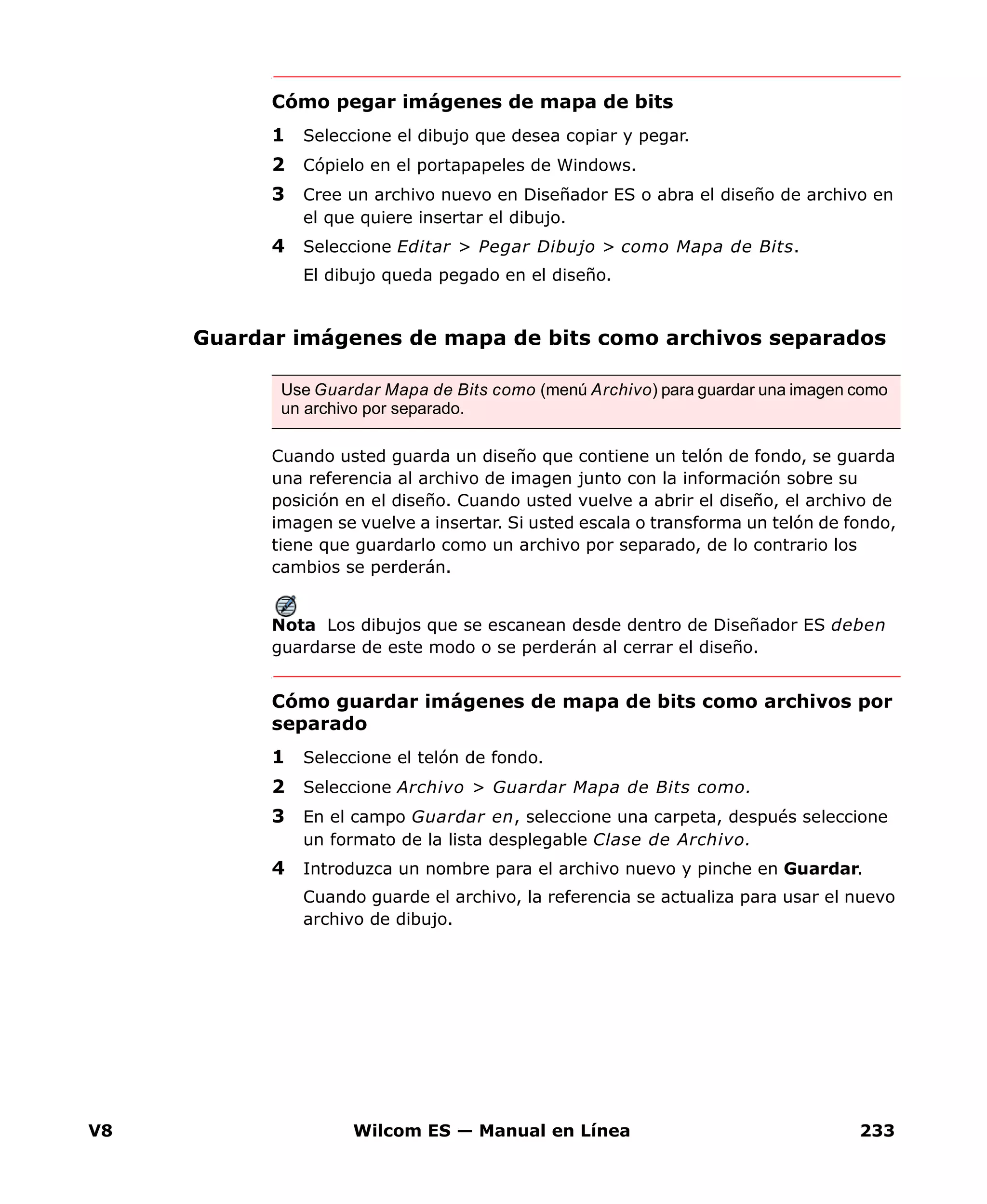 V8 Wilcom ES — Manual en Línea 233
Cómo pegar imágenes de mapa de bits
1 Seleccione el dibujo que desea copiar y pegar.
2 Cópielo en el portapapeles de Windows.
3 Cree un archivo nuevo en Diseñador ES o abra el diseño de archivo en
el que quiere insertar el dibujo.
4 Seleccione Editar > Pegar Dibujo > como Mapa de Bits.
El dibujo queda pegado en el diseño.
Guardar imágenes de mapa de bits como archivos separados
Cuando usted guarda un diseño que contiene un telón de fondo, se guarda
una referencia al archivo de imagen junto con la información sobre su
posición en el diseño. Cuando usted vuelve a abrir el diseño, el archivo de
imagen se vuelve a insertar. Si usted escala o transforma un telón de fondo,
tiene que guardarlo como un archivo por separado, de lo contrario los
cambios se perderán.
Nota Los dibujos que se escanean desde dentro de Diseñador ES deben
guardarse de este modo o se perderán al cerrar el diseño.
Cómo guardar imágenes de mapa de bits como archivos por
separado
1 Seleccione el telón de fondo.
2 Seleccione Archivo > Guardar Mapa de Bits como.
3 En el campo Guardar en, seleccione una carpeta, después seleccione
un formato de la lista desplegable Clase de Archivo.
4 Introduzca un nombre para el archivo nuevo y pinche en Guardar.
Cuando guarde el archivo, la referencia se actualiza para usar el nuevo
archivo de dibujo.
Use Guardar Mapa de Bits como (menú Archivo) para guardar una imagen como
un archivo por separado.
 