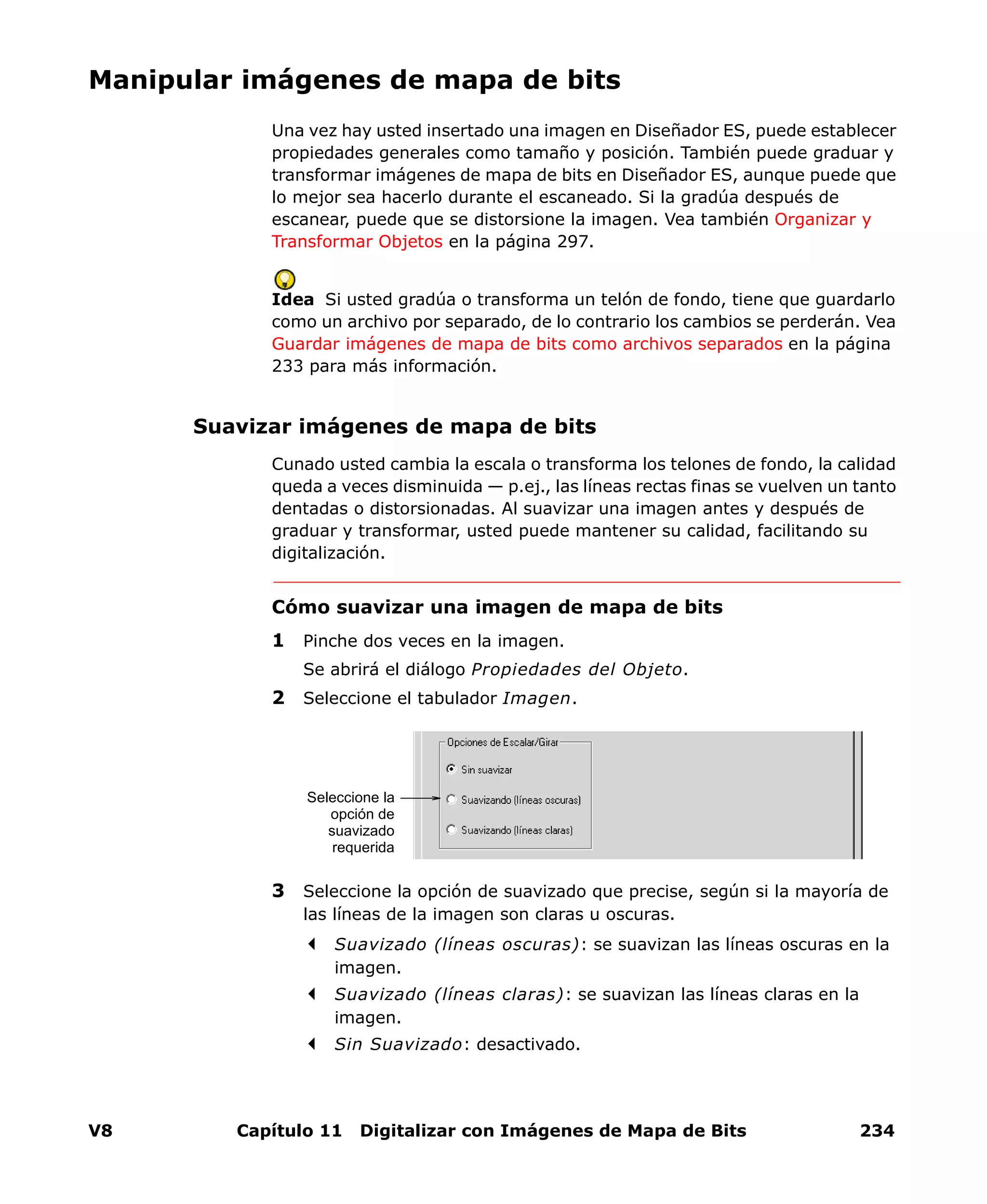 V8 Capítulo 11 Digitalizar con Imágenes de Mapa de Bits 234
Manipular imágenes de mapa de bits
Una vez hay usted insertado una imagen en Diseñador ES, puede establecer
propiedades generales como tamaño y posición. También puede graduar y
transformar imágenes de mapa de bits en Diseñador ES, aunque puede que
lo mejor sea hacerlo durante el escaneado. Si la gradúa después de
escanear, puede que se distorsione la imagen. Vea también Organizar y
Transformar Objetos en la página 297.
Idea Si usted gradúa o transforma un telón de fondo, tiene que guardarlo
como un archivo por separado, de lo contrario los cambios se perderán. Vea
Guardar imágenes de mapa de bits como archivos separados en la página
233 para más información.
Suavizar imágenes de mapa de bits
Cunado usted cambia la escala o transforma los telones de fondo, la calidad
queda a veces disminuida — p.ej., las líneas rectas finas se vuelven un tanto
dentadas o distorsionadas. Al suavizar una imagen antes y después de
graduar y transformar, usted puede mantener su calidad, facilitando su
digitalización.
Cómo suavizar una imagen de mapa de bits
1 Pinche dos veces en la imagen.
Se abrirá el diálogo Propiedades del Objeto.
2 Seleccione el tabulador Imagen.
3 Seleccione la opción de suavizado que precise, según si la mayoría de
las líneas de la imagen son claras u oscuras.
Suavizado (líneas oscuras): se suavizan las líneas oscuras en la
imagen.
Suavizado (líneas claras): se suavizan las líneas claras en la
imagen.
Sin Suavizado: desactivado.
Seleccione la
opción de
suavizado
requerida
 