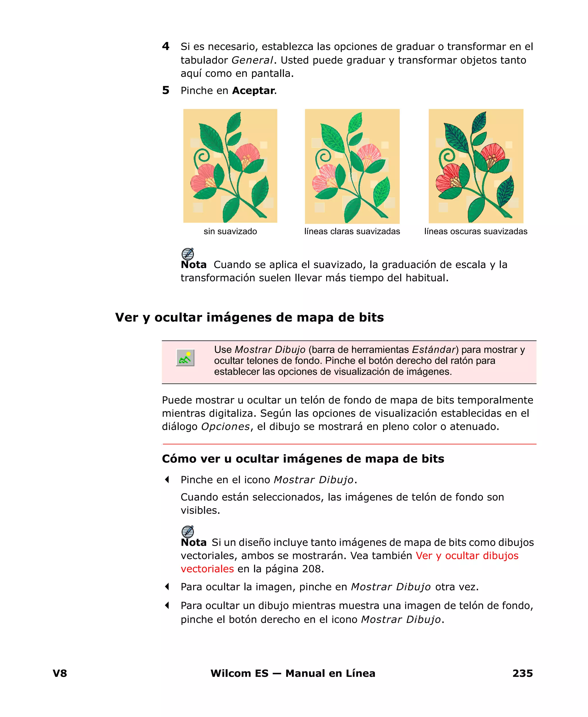 V8 Wilcom ES — Manual en Línea 235
4 Si es necesario, establezca las opciones de graduar o transformar en el
tabulador General. Usted puede graduar y transformar objetos tanto
aquí como en pantalla.
5 Pinche en Aceptar.
Nota Cuando se aplica el suavizado, la graduación de escala y la
transformación suelen llevar más tiempo del habitual.
Ver y ocultar imágenes de mapa de bits
Puede mostrar u ocultar un telón de fondo de mapa de bits temporalmente
mientras digitaliza. Según las opciones de visualización establecidas en el
diálogo Opciones, el dibujo se mostrará en pleno color o atenuado.
Cómo ver u ocultar imágenes de mapa de bits
Pinche en el icono Mostrar Dibujo.
Cuando están seleccionados, las imágenes de telón de fondo son
visibles.
Nota Si un diseño incluye tanto imágenes de mapa de bits como dibujos
vectoriales, ambos se mostrarán. Vea también Ver y ocultar dibujos
vectoriales en la página 208.
Para ocultar la imagen, pinche en Mostrar Dibujo otra vez.
Para ocultar un dibujo mientras muestra una imagen de telón de fondo,
pinche el botón derecho en el icono Mostrar Dibujo.
líneas claras suavizadas líneas oscuras suavizadassin suavizado
Use Mostrar Dibujo (barra de herramientas Estándar) para mostrar y
ocultar telones de fondo. Pinche el botón derecho del ratón para
establecer las opciones de visualización de imágenes.
 
