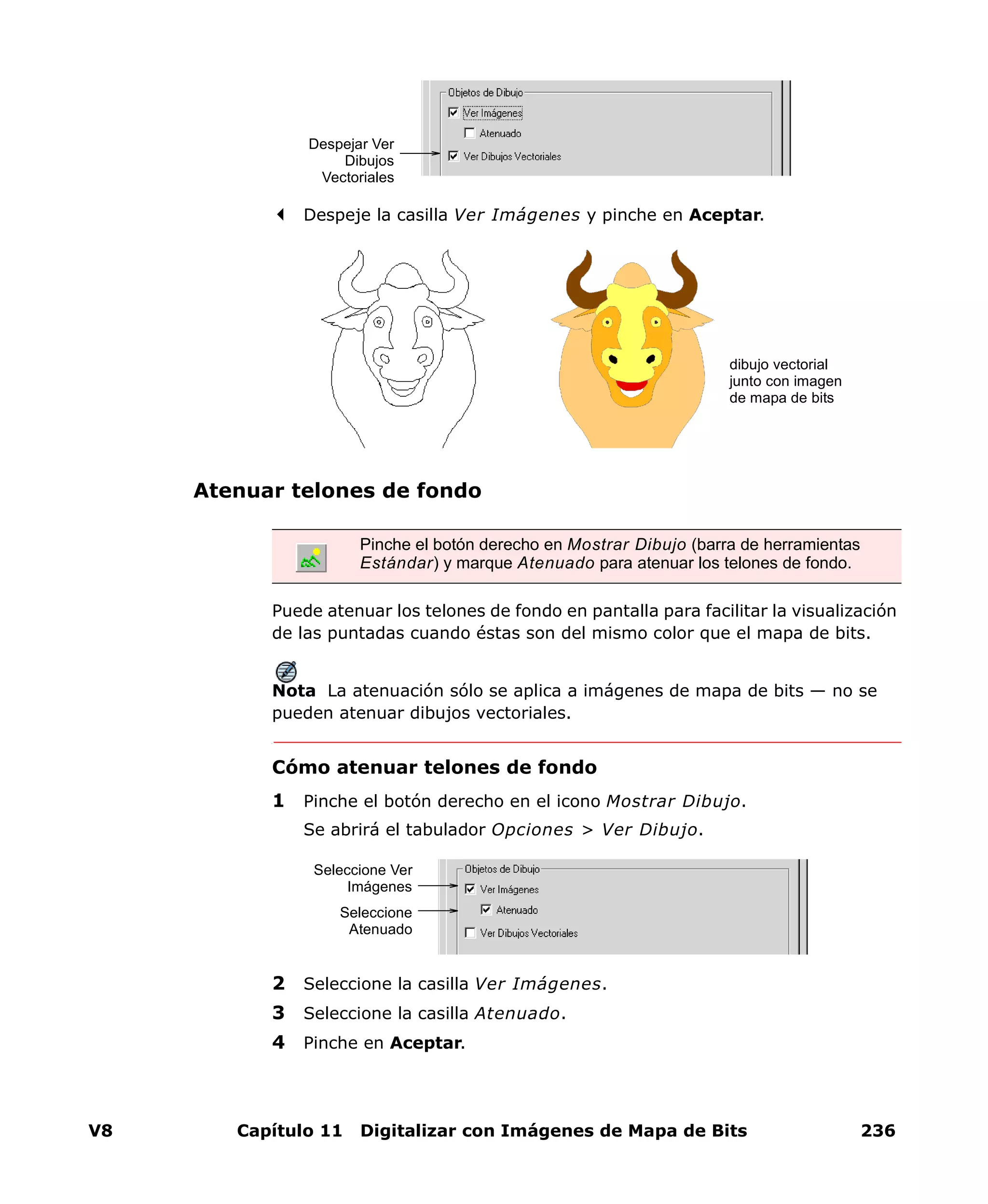 V8 Capítulo 11 Digitalizar con Imágenes de Mapa de Bits 236
Despeje la casilla Ver Imágenes y pinche en Aceptar.
Atenuar telones de fondo
Puede atenuar los telones de fondo en pantalla para facilitar la visualización
de las puntadas cuando éstas son del mismo color que el mapa de bits.
Nota La atenuación sólo se aplica a imágenes de mapa de bits — no se
pueden atenuar dibujos vectoriales.
Cómo atenuar telones de fondo
1 Pinche el botón derecho en el icono Mostrar Dibujo.
Se abrirá el tabulador Opciones > Ver Dibujo.
2 Seleccione la casilla Ver Imágenes.
3 Seleccione la casilla Atenuado.
4 Pinche en Aceptar.
Despejar Ver
Dibujos
Vectoriales
Pinche el botón derecho en Mostrar Dibujo (barra de herramientas
Estándar) y marque Atenuado para atenuar los telones de fondo.
dibujo vectorial
junto con imagen
de mapa de bits
Seleccione Ver
Imágenes
Seleccione
Atenuado
 