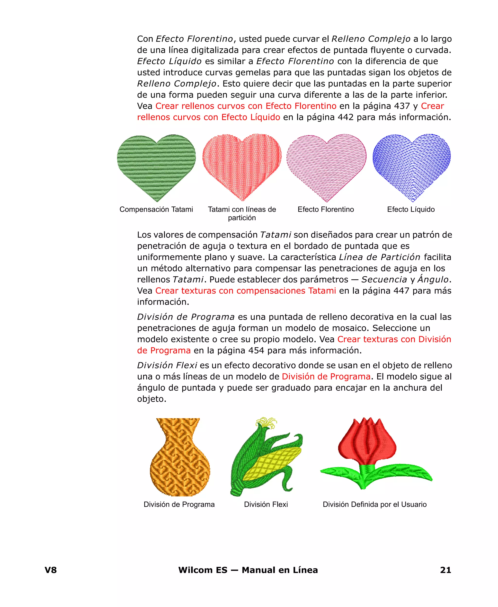 V8 Wilcom ES — Manual en Línea 21
Con Efecto Florentino, usted puede curvar el Relleno Complejo a lo largo
de una línea digitalizada para crear efectos de puntada fluyente o curvada.
Efecto Líquido es similar a Efecto Florentino con la diferencia de que
usted introduce curvas gemelas para que las puntadas sigan los objetos de
Relleno Complejo. Esto quiere decir que las puntadas en la parte superior
de una forma pueden seguir una curva diferente a las de la parte inferior.
Vea Crear rellenos curvos con Efecto Florentino en la página 437 y Crear
rellenos curvos con Efecto Líquido en la página 442 para más información.
Los valores de compensación Tatami son diseñados para crear un patrón de
penetración de aguja o textura en el bordado de puntada que es
uniformemente plano y suave. La característica Línea de Partición facilita
un método alternativo para compensar las penetraciones de aguja en los
rellenos Tatami. Puede establecer dos parámetros — Secuencia y Ángulo.
Vea Crear texturas con compensaciones Tatami en la página 447 para más
información.
División de Programa es una puntada de relleno decorativa en la cual las
penetraciones de aguja forman un modelo de mosaico. Seleccione un
modelo existente o cree su propio modelo. Vea Crear texturas con División
de Programa en la página 454 para más información.
División Flexi es un efecto decorativo donde se usan en el objeto de relleno
una o más líneas de un modelo de División de Programa. El modelo sigue al
ángulo de puntada y puede ser graduado para encajar en la anchura del
objeto.
Efecto FlorentinoCompensación Tatami Tatami con líneas de
partición
Efecto Líquido
División Definida por el UsuarioDivisión FlexiDivisión de Programa
 