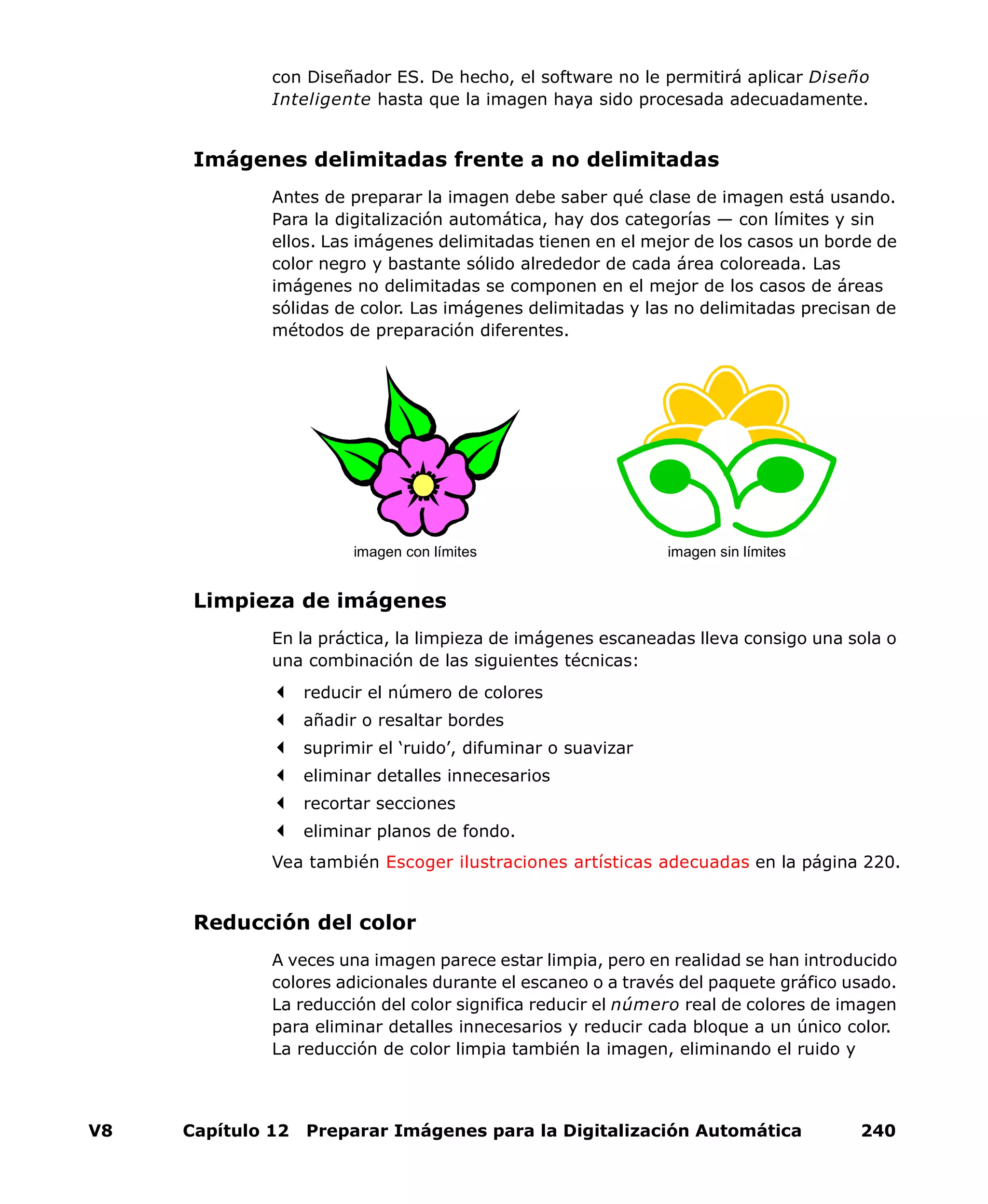 V8 Capítulo 12 Preparar Imágenes para la Digitalización Automática 240
con Diseñador ES. De hecho, el software no le permitirá aplicar Diseño
Inteligente hasta que la imagen haya sido procesada adecuadamente.
Imágenes delimitadas frente a no delimitadas
Antes de preparar la imagen debe saber qué clase de imagen está usando.
Para la digitalización automática, hay dos categorías — con límites y sin
ellos. Las imágenes delimitadas tienen en el mejor de los casos un borde de
color negro y bastante sólido alrededor de cada área coloreada. Las
imágenes no delimitadas se componen en el mejor de los casos de áreas
sólidas de color. Las imágenes delimitadas y las no delimitadas precisan de
métodos de preparación diferentes.
Limpieza de imágenes
En la práctica, la limpieza de imágenes escaneadas lleva consigo una sola o
una combinación de las siguientes técnicas:
reducir el número de colores
añadir o resaltar bordes
suprimir el ‘ruido’, difuminar o suavizar
eliminar detalles innecesarios
recortar secciones
eliminar planos de fondo.
Vea también Escoger ilustraciones artísticas adecuadas en la página 220.
Reducción del color
A veces una imagen parece estar limpia, pero en realidad se han introducido
colores adicionales durante el escaneo o a través del paquete gráfico usado.
La reducción del color significa reducir el número real de colores de imagen
para eliminar detalles innecesarios y reducir cada bloque a un único color.
La reducción de color limpia también la imagen, eliminando el ruido y
imagen con límites imagen sin límites
 