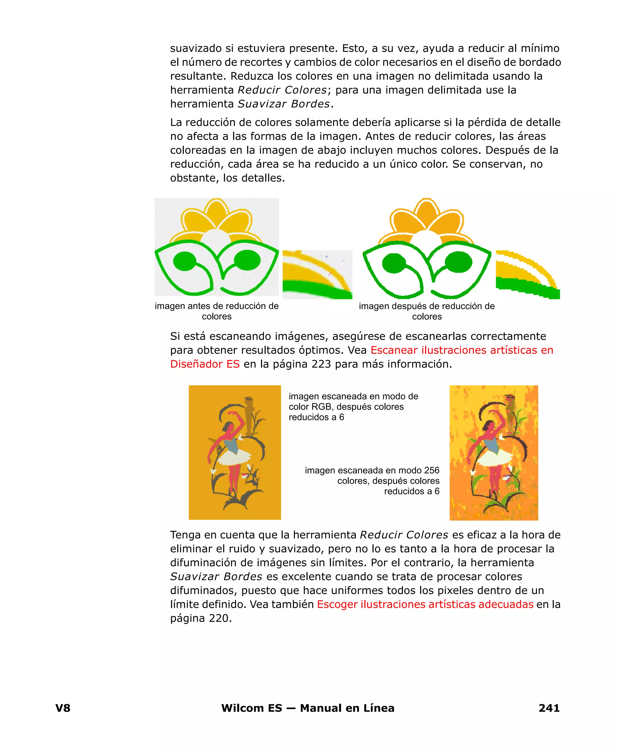 V8 Wilcom ES — Manual en Línea 241
suavizado si estuviera presente. Esto, a su vez, ayuda a reducir al mínimo
el número de recortes y cambios de color necesarios en el diseño de bordado
resultante. Reduzca los colores en una imagen no delimitada usando la
herramienta Reducir Colores; para una imagen delimitada use la
herramienta Suavizar Bordes.
La reducción de colores solamente debería aplicarse si la pérdida de detalle
no afecta a las formas de la imagen. Antes de reducir colores, las áreas
coloreadas en la imagen de abajo incluyen muchos colores. Después de la
reducción, cada área se ha reducido a un único color. Se conservan, no
obstante, los detalles.
Si está escaneando imágenes, asegúrese de escanearlas correctamente
para obtener resultados óptimos. Vea Escanear ilustraciones artísticas en
Diseñador ES en la página 223 para más información.
Tenga en cuenta que la herramienta Reducir Colores es eficaz a la hora de
eliminar el ruido y suavizado, pero no lo es tanto a la hora de procesar la
difuminación de imágenes sin límites. Por el contrario, la herramienta
Suavizar Bordes es excelente cuando se trata de procesar colores
difuminados, puesto que hace uniformes todos los pixeles dentro de un
límite definido. Vea también Escoger ilustraciones artísticas adecuadas en la
página 220.
imagen antes de reducción de
colores
imagen después de reducción de
colores
imagen escaneada en modo de
color RGB, después colores
reducidos a 6
imagen escaneada en modo 256
colores, después colores
reducidos a 6
 
