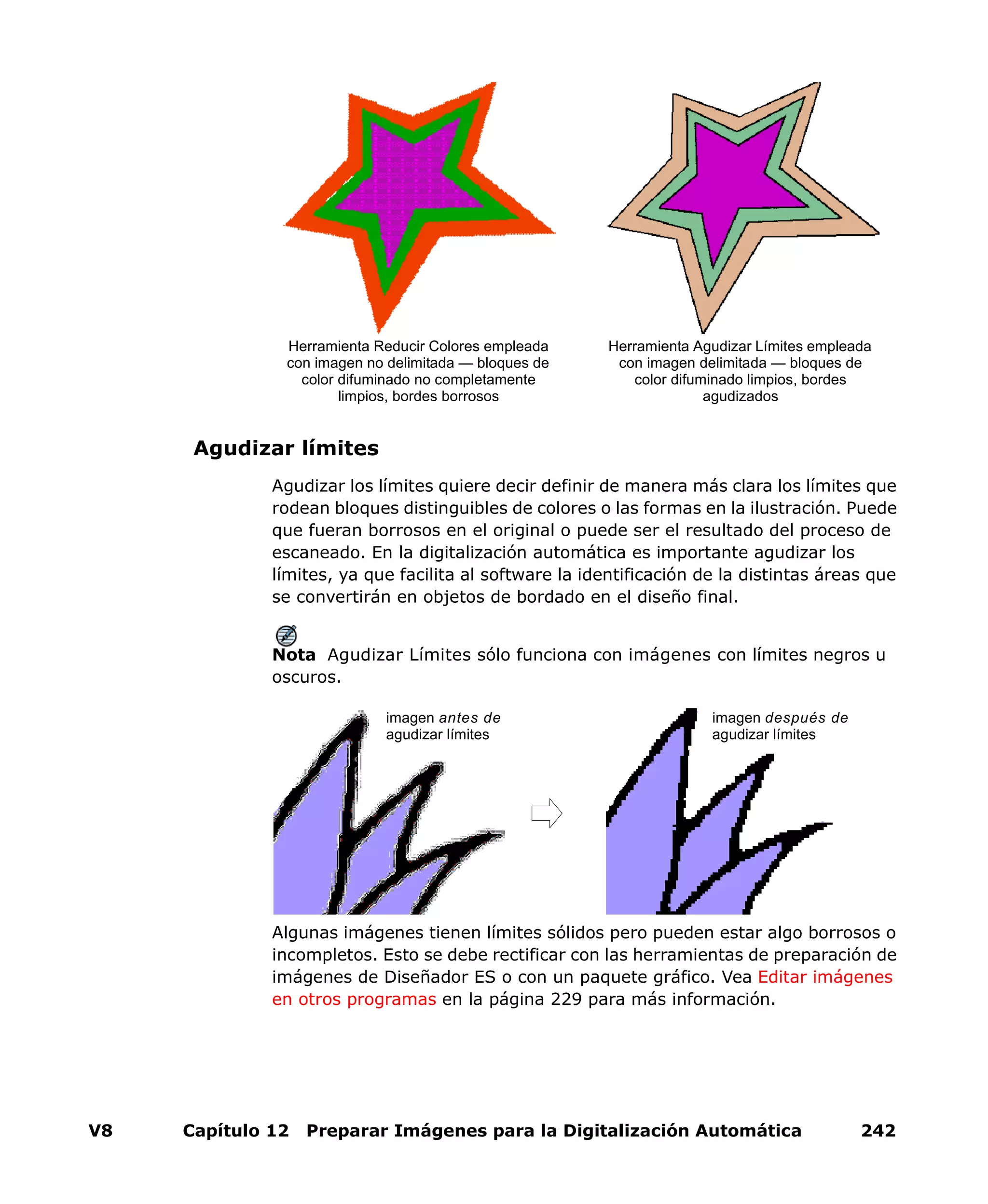 V8 Capítulo 12 Preparar Imágenes para la Digitalización Automática 242
Agudizar límites
Agudizar los límites quiere decir definir de manera más clara los límites que
rodean bloques distinguibles de colores o las formas en la ilustración. Puede
que fueran borrosos en el original o puede ser el resultado del proceso de
escaneado. En la digitalización automática es importante agudizar los
límites, ya que facilita al software la identificación de la distintas áreas que
se convertirán en objetos de bordado en el diseño final.
Nota Agudizar Límites sólo funciona con imágenes con límites negros u
oscuros.
Algunas imágenes tienen límites sólidos pero pueden estar algo borrosos o
incompletos. Esto se debe rectificar con las herramientas de preparación de
imágenes de Diseñador ES o con un paquete gráfico. Vea Editar imágenes
en otros programas en la página 229 para más información.
Herramienta Agudizar Límites empleada
con imagen delimitada — bloques de
color difuminado limpios, bordes
agudizados
Herramienta Reducir Colores empleada
con imagen no delimitada — bloques de
color difuminado no completamente
limpios, bordes borrosos
imagen antes de
agudizar límites
imagen después de
agudizar límites
 