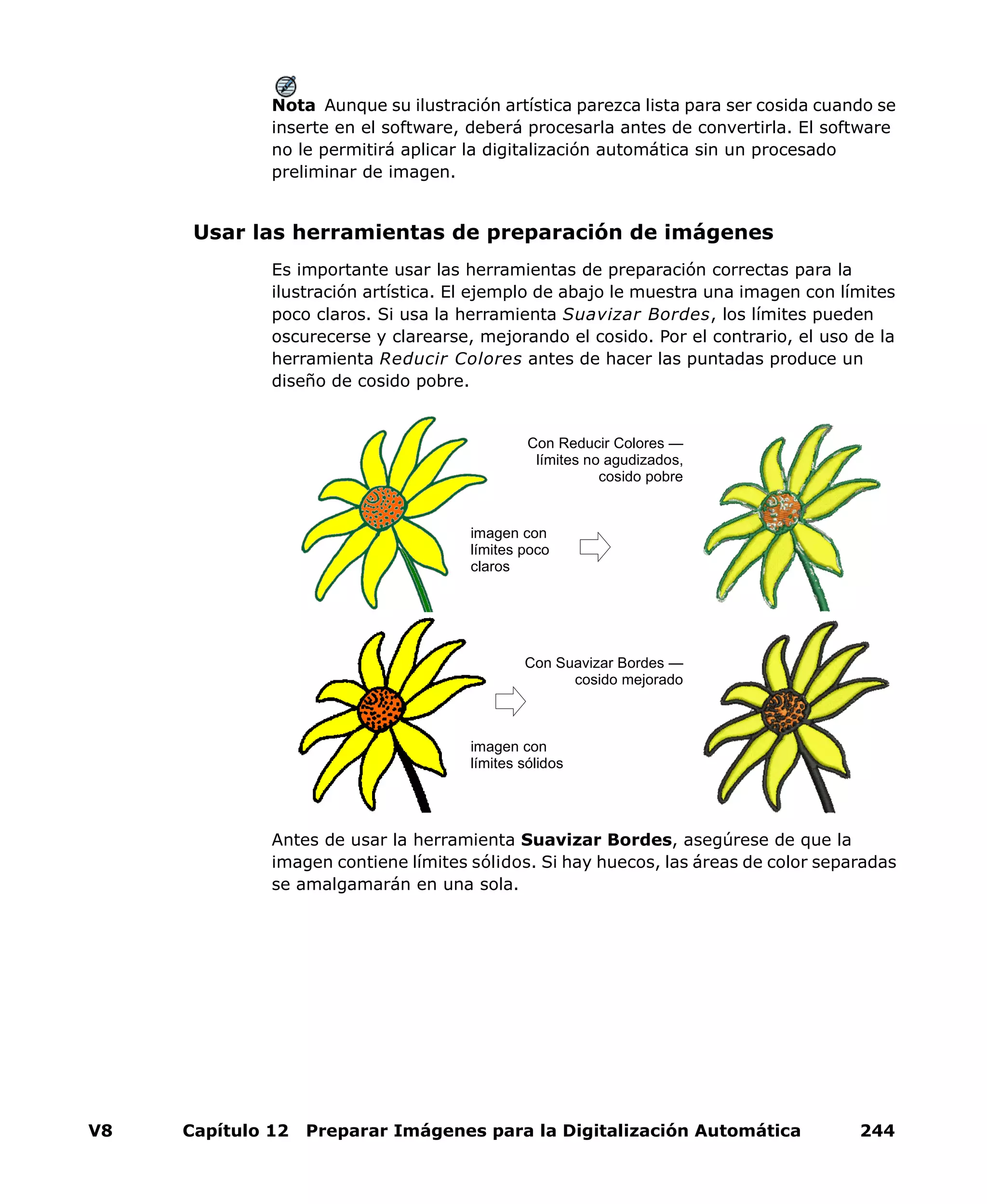 V8 Capítulo 12 Preparar Imágenes para la Digitalización Automática 244
Nota Aunque su ilustración artística parezca lista para ser cosida cuando se
inserte en el software, deberá procesarla antes de convertirla. El software
no le permitirá aplicar la digitalización automática sin un procesado
preliminar de imagen.
Usar las herramientas de preparación de imágenes
Es importante usar las herramientas de preparación correctas para la
ilustración artística. El ejemplo de abajo le muestra una imagen con límites
poco claros. Si usa la herramienta Suavizar Bordes, los límites pueden
oscurecerse y clarearse, mejorando el cosido. Por el contrario, el uso de la
herramienta Reducir Colores antes de hacer las puntadas produce un
diseño de cosido pobre.
Antes de usar la herramienta Suavizar Bordes, asegúrese de que la
imagen contiene límites sólidos. Si hay huecos, las áreas de color separadas
se amalgamarán en una sola.
Con Reducir Colores —
límites no agudizados,
cosido pobre
imagen con
límites poco
claros
imagen con
límites sólidos
Con Suavizar Bordes —
cosido mejorado
 