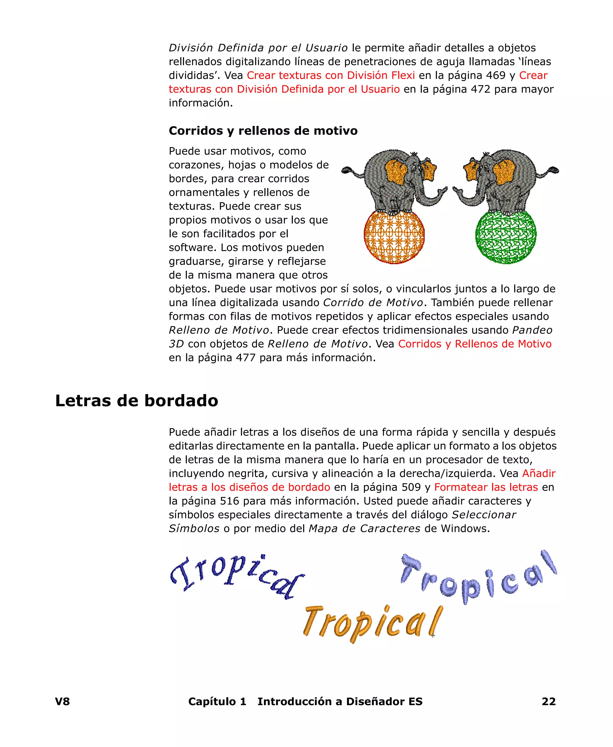V8 Capítulo 1 Introducción a Diseñador ES 22
División Definida por el Usuario le permite añadir detalles a objetos
rellenados digitalizando líneas de penetraciones de aguja llamadas ‘líneas
divididas’. Vea Crear texturas con División Flexi en la página 469 y Crear
texturas con División Definida por el Usuario en la página 472 para mayor
información.
Corridos y rellenos de motivo
Puede usar motivos, como
corazones, hojas o modelos de
bordes, para crear corridos
ornamentales y rellenos de
texturas. Puede crear sus
propios motivos o usar los que
le son facilitados por el
software. Los motivos pueden
graduarse, girarse y reflejarse
de la misma manera que otros
objetos. Puede usar motivos por sí solos, o vincularlos juntos a lo largo de
una línea digitalizada usando Corrido de Motivo. También puede rellenar
formas con filas de motivos repetidos y aplicar efectos especiales usando
Relleno de Motivo. Puede crear efectos tridimensionales usando Pandeo
3D con objetos de Relleno de Motivo. Vea Corridos y Rellenos de Motivo
en la página 477 para más información.
Letras de bordado
Puede añadir letras a los diseños de una forma rápida y sencilla y después
editarlas directamente en la pantalla. Puede aplicar un formato a los objetos
de letras de la misma manera que lo haría en un procesador de texto,
incluyendo negrita, cursiva y alineación a la derecha/izquierda. Vea Añadir
letras a los diseños de bordado en la página 509 y Formatear las letras en
la página 516 para más información. Usted puede añadir caracteres y
símbolos especiales directamente a través del diálogo Seleccionar
Símbolos o por medio del Mapa de Caracteres de Windows.
 