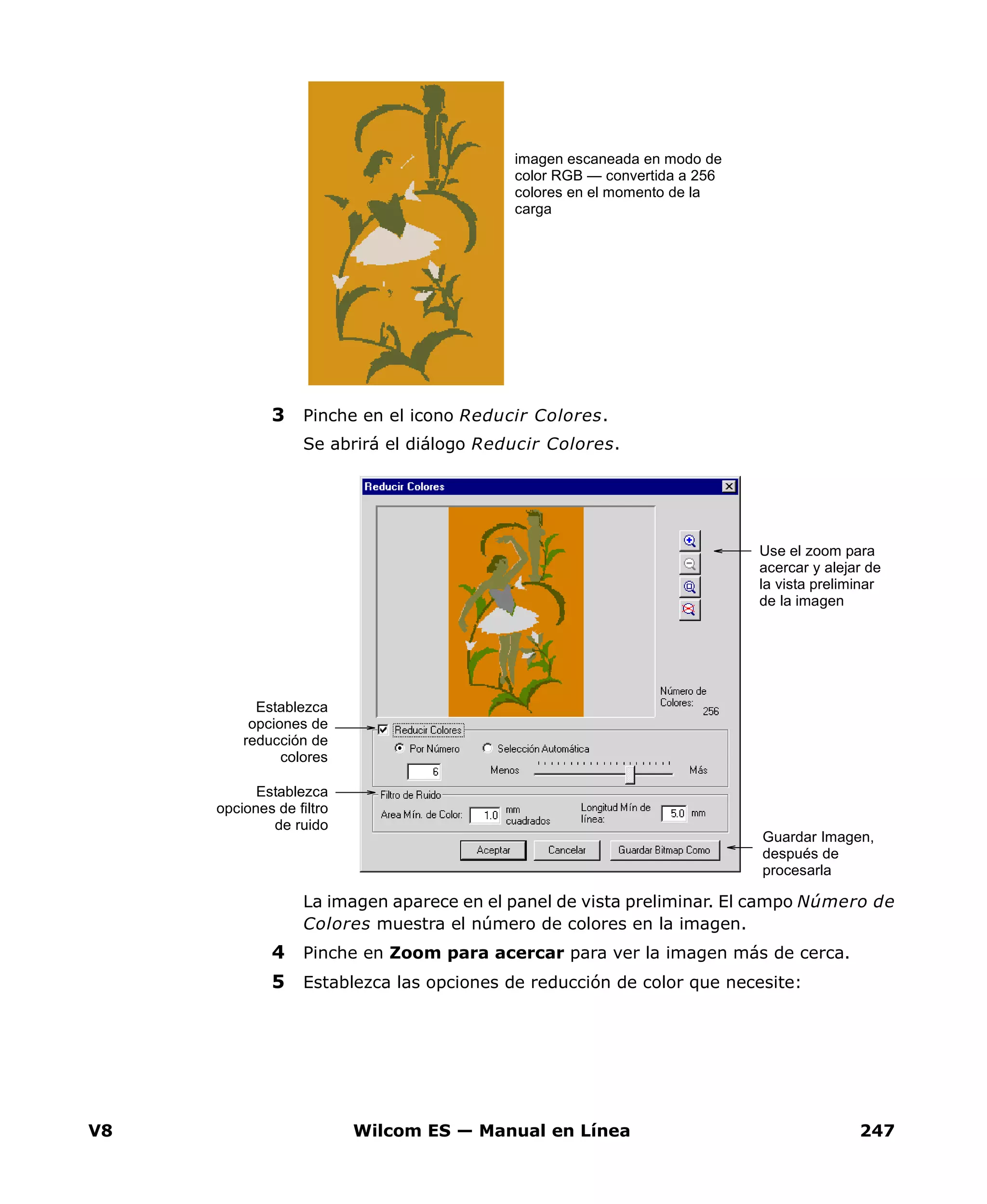 V8 Wilcom ES — Manual en Línea 247
3 Pinche en el icono Reducir Colores.
Se abrirá el diálogo Reducir Colores.
La imagen aparece en el panel de vista preliminar. El campo Número de
Colores muestra el número de colores en la imagen.
4 Pinche en Zoom para acercar para ver la imagen más de cerca.
5 Establezca las opciones de reducción de color que necesite:
imagen escaneada en modo de
color RGB — convertida a 256
colores en el momento de la
carga
Establezca
opciones de
reducción de
colores
Use el zoom para
acercar y alejar de
la vista preliminar
de la imagen
Establezca
opciones de filtro
de ruido
Guardar Imagen,
después de
procesarla
 