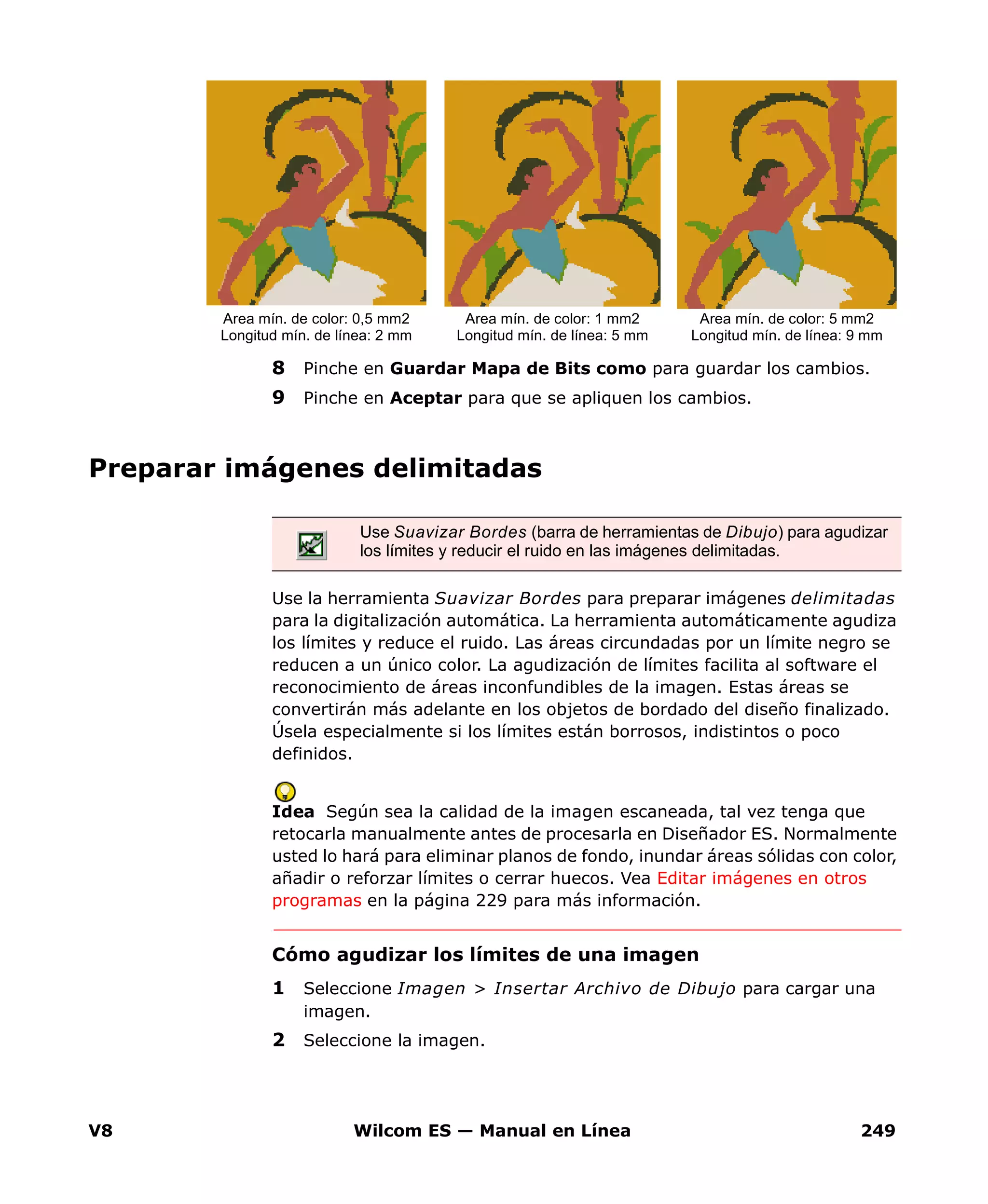 V8 Wilcom ES — Manual en Línea 249
8 Pinche en Guardar Mapa de Bits como para guardar los cambios.
9 Pinche en Aceptar para que se apliquen los cambios.
Preparar imágenes delimitadas
Use la herramienta Suavizar Bordes para preparar imágenes delimitadas
para la digitalización automática. La herramienta automáticamente agudiza
los límites y reduce el ruido. Las áreas circundadas por un límite negro se
reducen a un único color. La agudización de límites facilita al software el
reconocimiento de áreas inconfundibles de la imagen. Estas áreas se
convertirán más adelante en los objetos de bordado del diseño finalizado.
Úsela especialmente si los límites están borrosos, indistintos o poco
definidos.
Idea Según sea la calidad de la imagen escaneada, tal vez tenga que
retocarla manualmente antes de procesarla en Diseñador ES. Normalmente
usted lo hará para eliminar planos de fondo, inundar áreas sólidas con color,
añadir o reforzar límites o cerrar huecos. Vea Editar imágenes en otros
programas en la página 229 para más información.
Cómo agudizar los límites de una imagen
1 Seleccione Imagen > Insertar Archivo de Dibujo para cargar una
imagen.
2 Seleccione la imagen.
Area mín. de color: 0,5 mm2
Longitud mín. de línea: 2 mm
Area mín. de color: 1 mm2
Longitud mín. de línea: 5 mm
Area mín. de color: 5 mm2
Longitud mín. de línea: 9 mm
Use Suavizar Bordes (barra de herramientas de Dibujo) para agudizar
los límites y reducir el ruido en las imágenes delimitadas.
 
