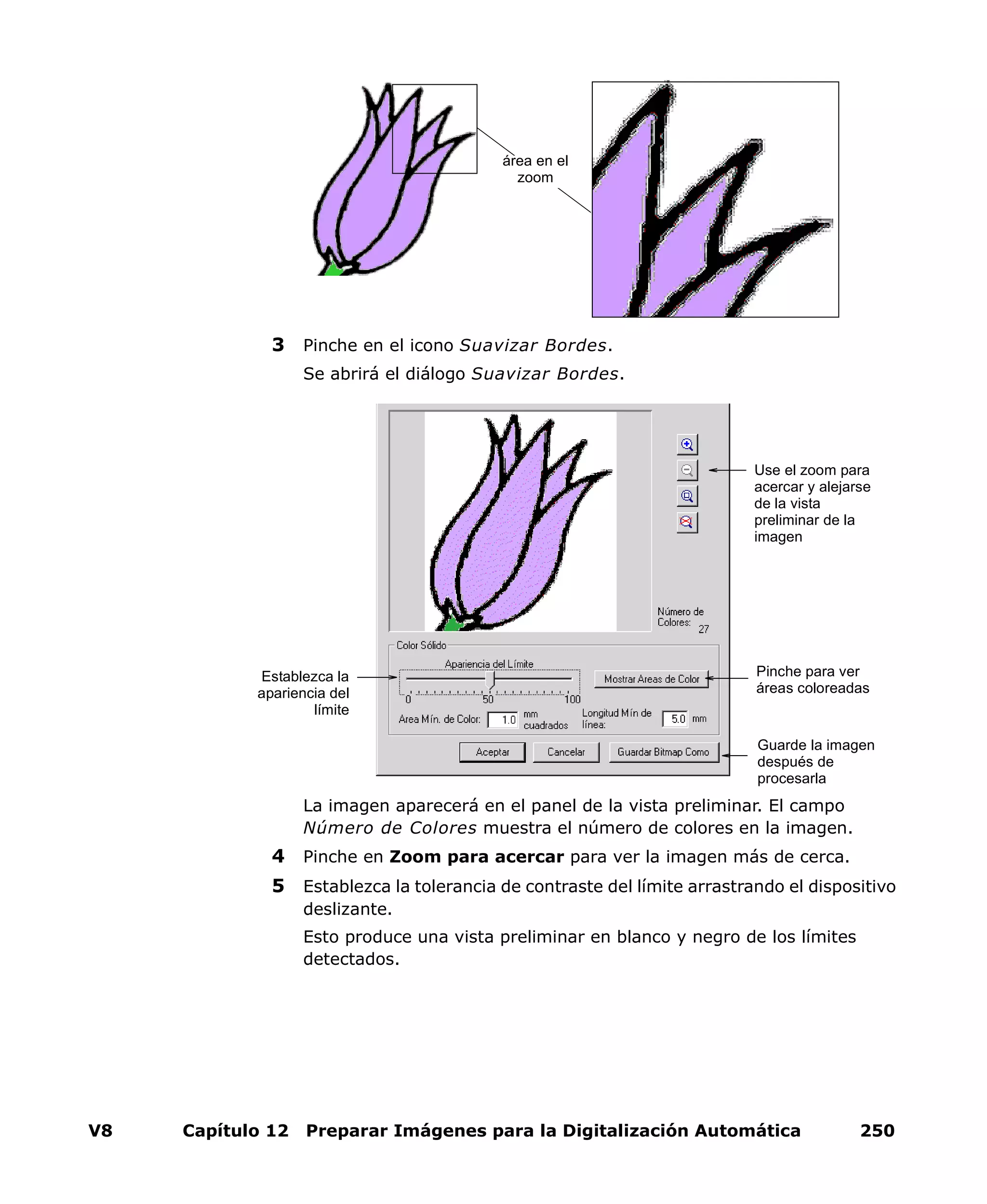 V8 Capítulo 12 Preparar Imágenes para la Digitalización Automática 250
3 Pinche en el icono Suavizar Bordes.
Se abrirá el diálogo Suavizar Bordes.
La imagen aparecerá en el panel de la vista preliminar. El campo
Número de Colores muestra el número de colores en la imagen.
4 Pinche en Zoom para acercar para ver la imagen más de cerca.
5 Establezca la tolerancia de contraste del límite arrastrando el dispositivo
deslizante.
Esto produce una vista preliminar en blanco y negro de los límites
detectados.
área en el
zoom
Establezca la
apariencia del
límite
Pinche para ver
áreas coloreadas
Use el zoom para
acercar y alejarse
de la vista
preliminar de la
imagen
Guarde la imagen
después de
procesarla
 