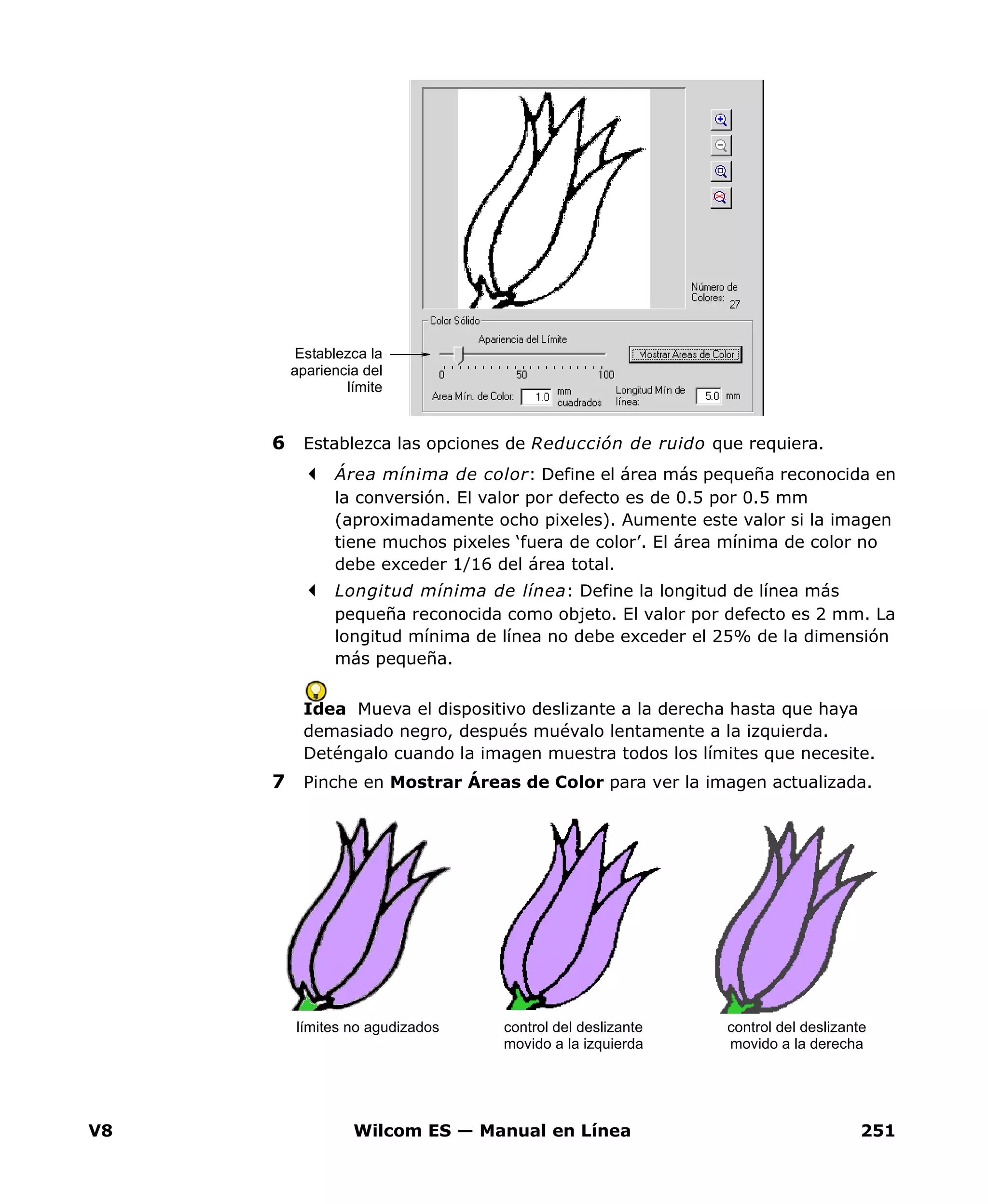 V8 Wilcom ES — Manual en Línea 251
6 Establezca las opciones de Reducción de ruido que requiera.
Área mínima de color: Define el área más pequeña reconocida en
la conversión. El valor por defecto es de 0.5 por 0.5 mm
(aproximadamente ocho pixeles). Aumente este valor si la imagen
tiene muchos pixeles ‘fuera de color’. El área mínima de color no
debe exceder 1/16 del área total.
Longitud mínima de línea: Define la longitud de línea más
pequeña reconocida como objeto. El valor por defecto es 2 mm. La
longitud mínima de línea no debe exceder el 25% de la dimensión
más pequeña.
Idea Mueva el dispositivo deslizante a la derecha hasta que haya
demasiado negro, después muévalo lentamente a la izquierda.
Deténgalo cuando la imagen muestra todos los límites que necesite.
7 Pinche en Mostrar Áreas de Color para ver la imagen actualizada.
Establezca la
apariencia del
límite
límites no agudizados control del deslizante
movido a la izquierda
control del deslizante
movido a la derecha
 