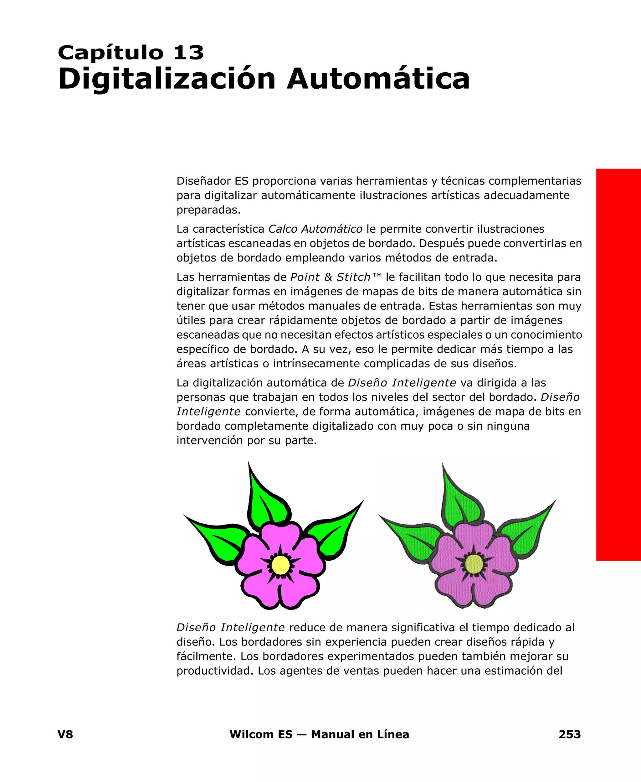 V8 Wilcom ES — Manual en Línea 253
Capítulo 13
Digitalización Automática
Diseñador ES proporciona varias herramientas y técnicas complementarias
para digitalizar automáticamente ilustraciones artísticas adecuadamente
preparadas.
La característica Calco Automático le permite convertir ilustraciones
artísticas escaneadas en objetos de bordado. Después puede convertirlas en
objetos de bordado empleando varios métodos de entrada.
Las herramientas de Point & Stitch™ le facilitan todo lo que necesita para
digitalizar formas en imágenes de mapas de bits de manera automática sin
tener que usar métodos manuales de entrada. Estas herramientas son muy
útiles para crear rápidamente objetos de bordado a partir de imágenes
escaneadas que no necesitan efectos artísticos especiales o un conocimiento
específico de bordado. A su vez, eso le permite dedicar más tiempo a las
áreas artísticas o intrínsecamente complicadas de sus diseños.
La digitalización automática de Diseño Inteligente va dirigida a las
personas que trabajan en todos los niveles del sector del bordado. Diseño
Inteligente convierte, de forma automática, imágenes de mapa de bits en
bordado completamente digitalizado con muy poca o sin ninguna
intervención por su parte.
Diseño Inteligente reduce de manera significativa el tiempo dedicado al
diseño. Los bordadores sin experiencia pueden crear diseños rápida y
fácilmente. Los bordadores experimentados pueden también mejorar su
productividad. Los agentes de ventas pueden hacer una estimación del
 