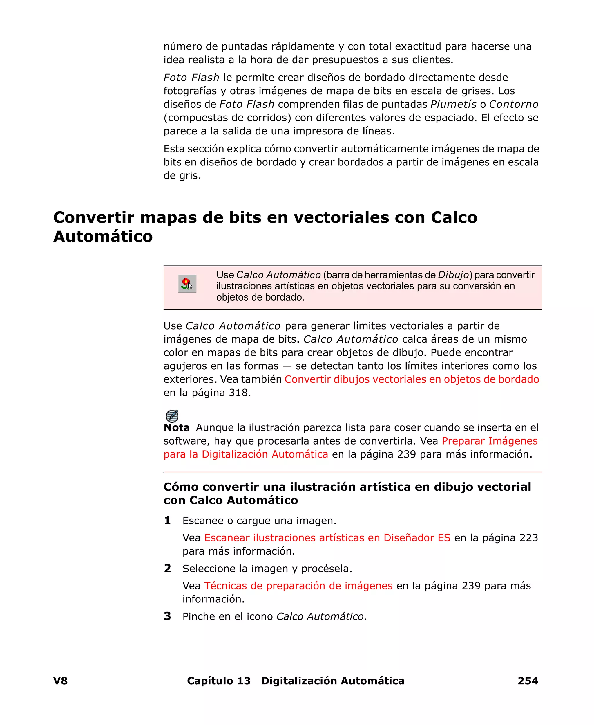 V8 Capítulo 13 Digitalización Automática 254
número de puntadas rápidamente y con total exactitud para hacerse una
idea realista a la hora de dar presupuestos a sus clientes.
Foto Flash le permite crear diseños de bordado directamente desde
fotografías y otras imágenes de mapa de bits en escala de grises. Los
diseños de Foto Flash comprenden filas de puntadas Plumetís o Contorno
(compuestas de corridos) con diferentes valores de espaciado. El efecto se
parece a la salida de una impresora de líneas.
Esta sección explica cómo convertir automáticamente imágenes de mapa de
bits en diseños de bordado y crear bordados a partir de imágenes en escala
de gris.
Convertir mapas de bits en vectoriales con Calco
Automático
Use Calco Automático para generar límites vectoriales a partir de
imágenes de mapa de bits. Calco Automático calca áreas de un mismo
color en mapas de bits para crear objetos de dibujo. Puede encontrar
agujeros en las formas — se detectan tanto los límites interiores como los
exteriores. Vea también Convertir dibujos vectoriales en objetos de bordado
en la página 318.
Nota Aunque la ilustración parezca lista para coser cuando se inserta en el
software, hay que procesarla antes de convertirla. Vea Preparar Imágenes
para la Digitalización Automática en la página 239 para más información.
Cómo convertir una ilustración artística en dibujo vectorial
con Calco Automático
1 Escanee o cargue una imagen.
Vea Escanear ilustraciones artísticas en Diseñador ES en la página 223
para más información.
2 Seleccione la imagen y procésela.
Vea Técnicas de preparación de imágenes en la página 239 para más
información.
3 Pinche en el icono Calco Automático.
Use Calco Automático (barra de herramientas de Dibujo) para convertir
ilustraciones artísticas en objetos vectoriales para su conversión en
objetos de bordado.
 