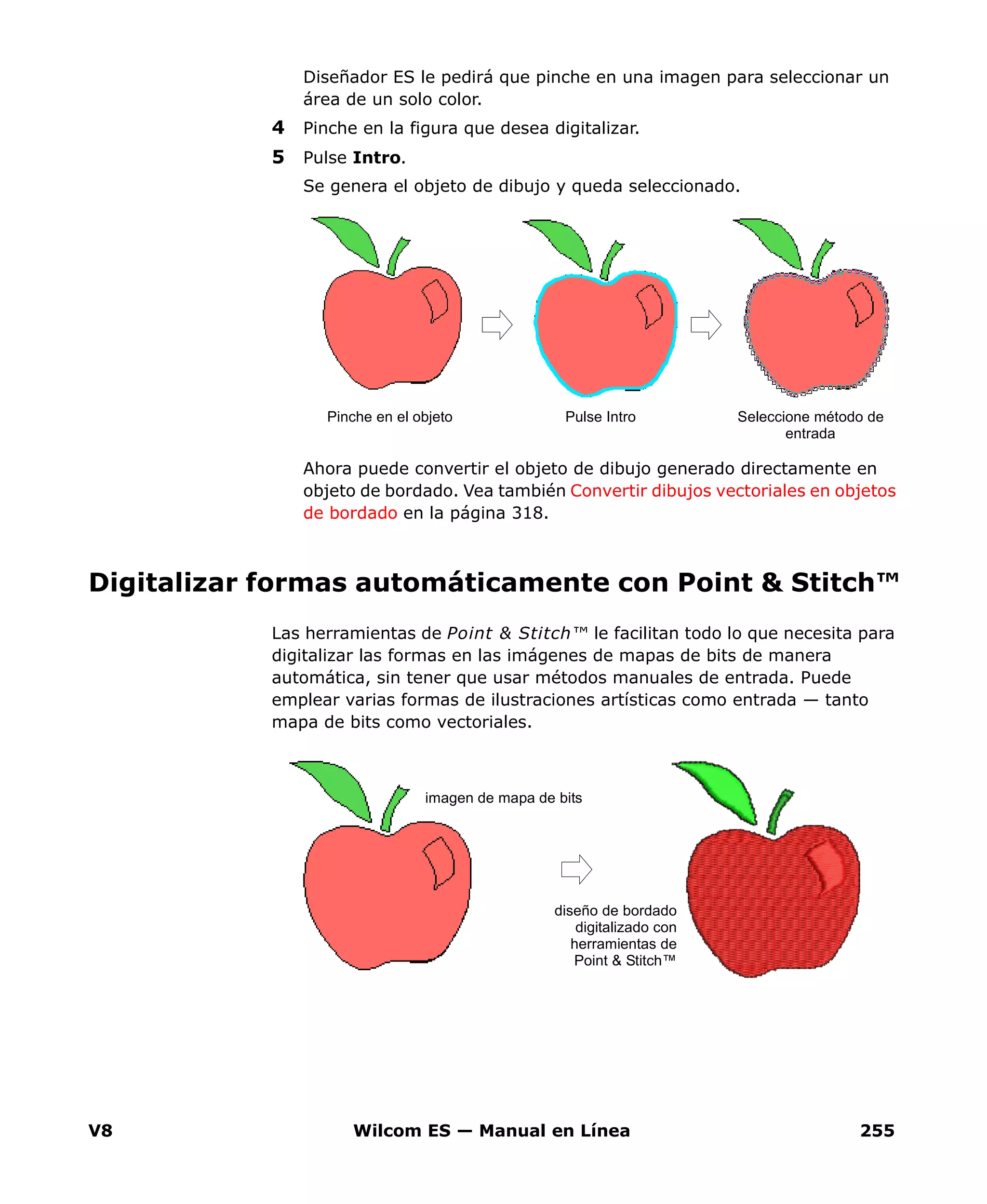 V8 Wilcom ES — Manual en Línea 255
Diseñador ES le pedirá que pinche en una imagen para seleccionar un
área de un solo color.
4 Pinche en la figura que desea digitalizar.
5 Pulse Intro.
Se genera el objeto de dibujo y queda seleccionado.
Ahora puede convertir el objeto de dibujo generado directamente en
objeto de bordado. Vea también Convertir dibujos vectoriales en objetos
de bordado en la página 318.
Digitalizar formas automáticamente con Point & Stitch™
Las herramientas de Point & Stitch™ le facilitan todo lo que necesita para
digitalizar las formas en las imágenes de mapas de bits de manera
automática, sin tener que usar métodos manuales de entrada. Puede
emplear varias formas de ilustraciones artísticas como entrada — tanto
mapa de bits como vectoriales.
Pulse Intro Seleccione método de
entrada
Pinche en el objeto
imagen de mapa de bits
diseño de bordado
digitalizado con
herramientas de
Point & Stitch™
 